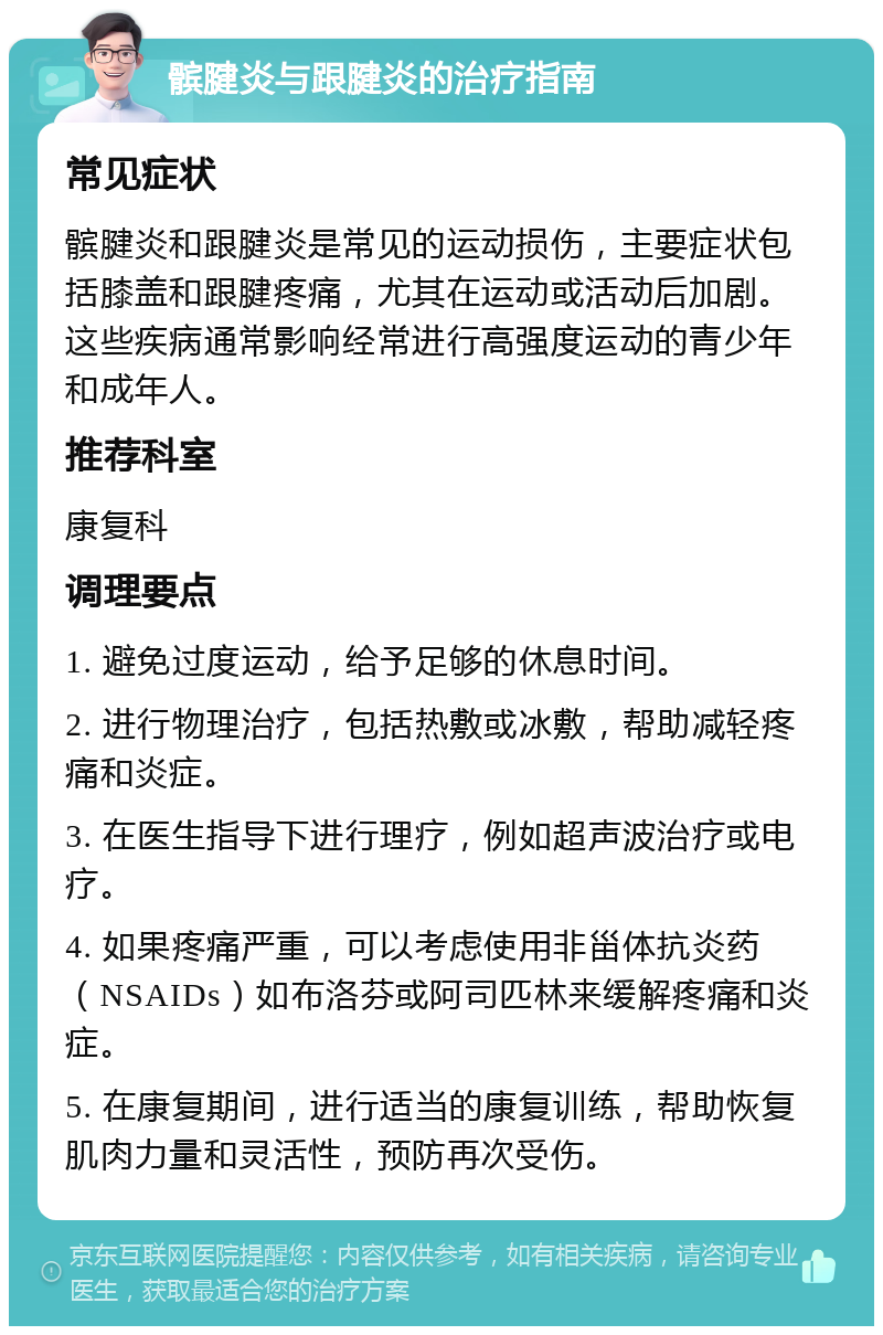 髌腱炎与跟腱炎的治疗指南 常见症状 髌腱炎和跟腱炎是常见的运动损伤，主要症状包括膝盖和跟腱疼痛，尤其在运动或活动后加剧。这些疾病通常影响经常进行高强度运动的青少年和成年人。 推荐科室 康复科 调理要点 1. 避免过度运动，给予足够的休息时间。 2. 进行物理治疗，包括热敷或冰敷，帮助减轻疼痛和炎症。 3. 在医生指导下进行理疗，例如超声波治疗或电疗。 4. 如果疼痛严重，可以考虑使用非甾体抗炎药（NSAIDs）如布洛芬或阿司匹林来缓解疼痛和炎症。 5. 在康复期间，进行适当的康复训练，帮助恢复肌肉力量和灵活性，预防再次受伤。