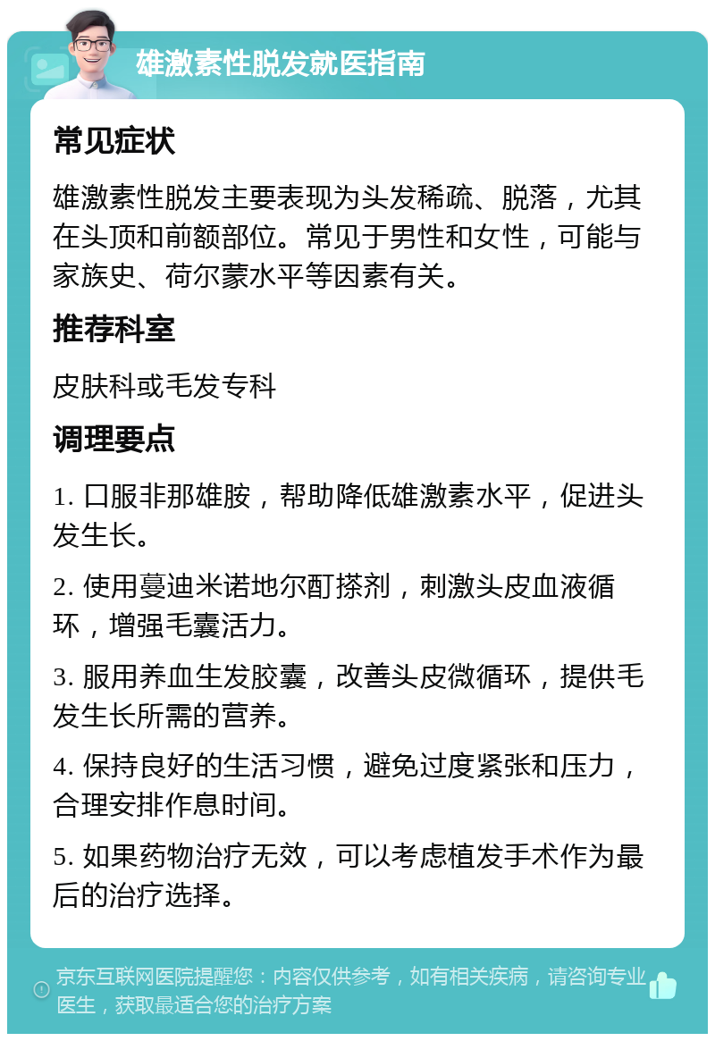 雄激素性脱发就医指南 常见症状 雄激素性脱发主要表现为头发稀疏、脱落，尤其在头顶和前额部位。常见于男性和女性，可能与家族史、荷尔蒙水平等因素有关。 推荐科室 皮肤科或毛发专科 调理要点 1. 口服非那雄胺，帮助降低雄激素水平，促进头发生长。 2. 使用蔓迪米诺地尔酊搽剂，刺激头皮血液循环，增强毛囊活力。 3. 服用养血生发胶囊，改善头皮微循环，提供毛发生长所需的营养。 4. 保持良好的生活习惯，避免过度紧张和压力，合理安排作息时间。 5. 如果药物治疗无效，可以考虑植发手术作为最后的治疗选择。