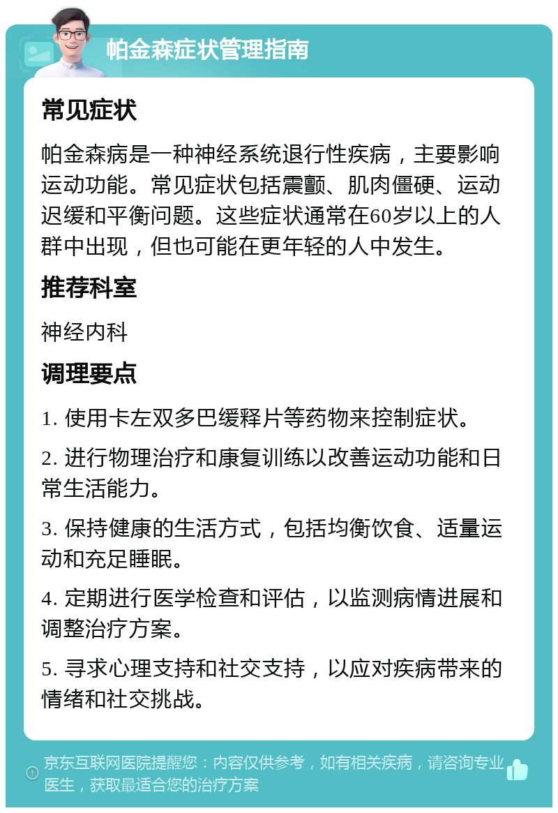 帕金森症状管理指南 常见症状 帕金森病是一种神经系统退行性疾病，主要影响运动功能。常见症状包括震颤、肌肉僵硬、运动迟缓和平衡问题。这些症状通常在60岁以上的人群中出现，但也可能在更年轻的人中发生。 推荐科室 神经内科 调理要点 1. 使用卡左双多巴缓释片等药物来控制症状。 2. 进行物理治疗和康复训练以改善运动功能和日常生活能力。 3. 保持健康的生活方式，包括均衡饮食、适量运动和充足睡眠。 4. 定期进行医学检查和评估，以监测病情进展和调整治疗方案。 5. 寻求心理支持和社交支持，以应对疾病带来的情绪和社交挑战。