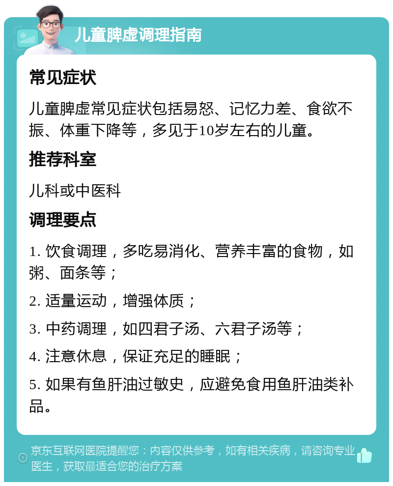 儿童脾虚调理指南 常见症状 儿童脾虚常见症状包括易怒、记忆力差、食欲不振、体重下降等，多见于10岁左右的儿童。 推荐科室 儿科或中医科 调理要点 1. 饮食调理，多吃易消化、营养丰富的食物，如粥、面条等； 2. 适量运动，增强体质； 3. 中药调理，如四君子汤、六君子汤等； 4. 注意休息，保证充足的睡眠； 5. 如果有鱼肝油过敏史，应避免食用鱼肝油类补品。