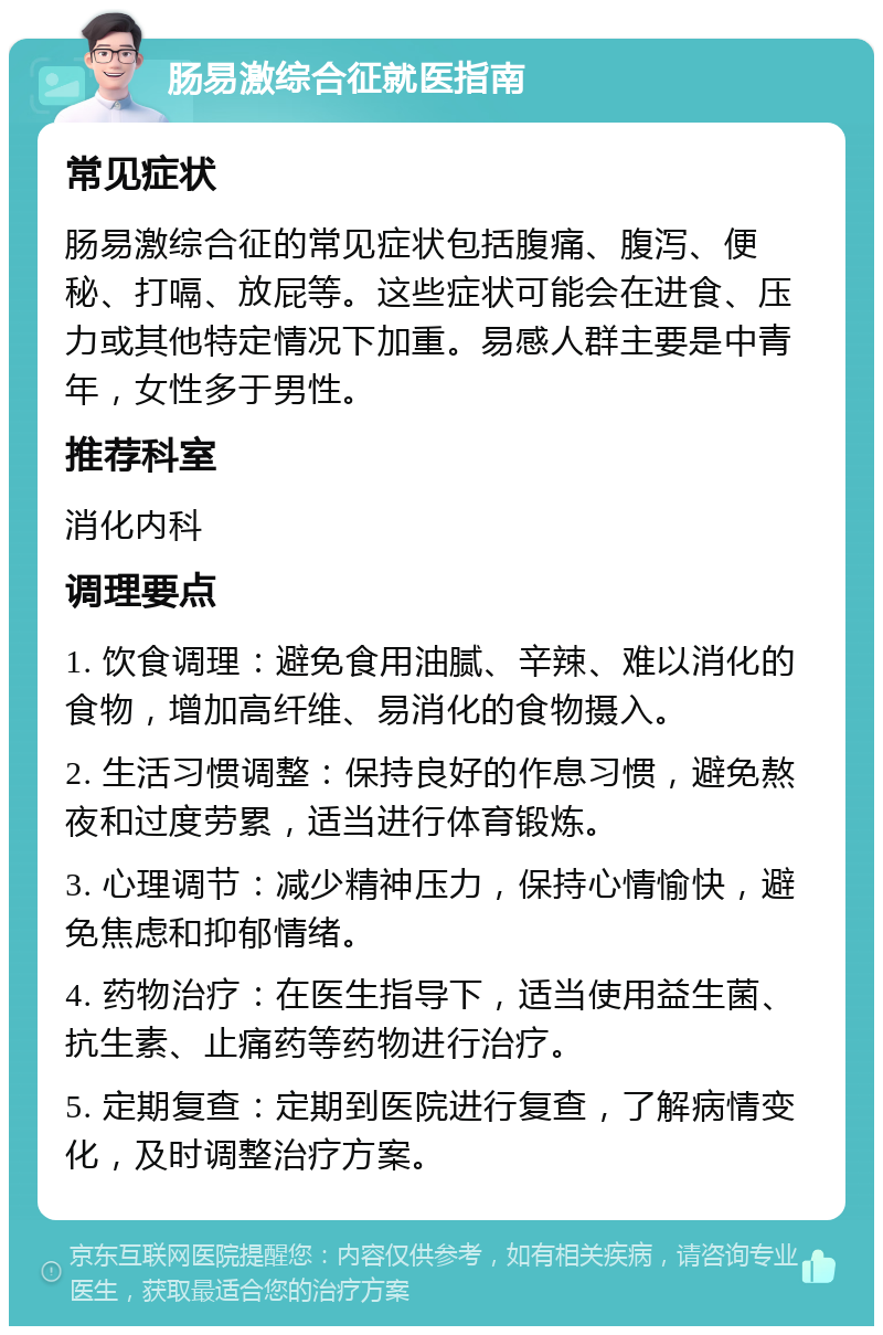 肠易激综合征就医指南 常见症状 肠易激综合征的常见症状包括腹痛、腹泻、便秘、打嗝、放屁等。这些症状可能会在进食、压力或其他特定情况下加重。易感人群主要是中青年，女性多于男性。 推荐科室 消化内科 调理要点 1. 饮食调理：避免食用油腻、辛辣、难以消化的食物，增加高纤维、易消化的食物摄入。 2. 生活习惯调整：保持良好的作息习惯，避免熬夜和过度劳累，适当进行体育锻炼。 3. 心理调节：减少精神压力，保持心情愉快，避免焦虑和抑郁情绪。 4. 药物治疗：在医生指导下，适当使用益生菌、抗生素、止痛药等药物进行治疗。 5. 定期复查：定期到医院进行复查，了解病情变化，及时调整治疗方案。