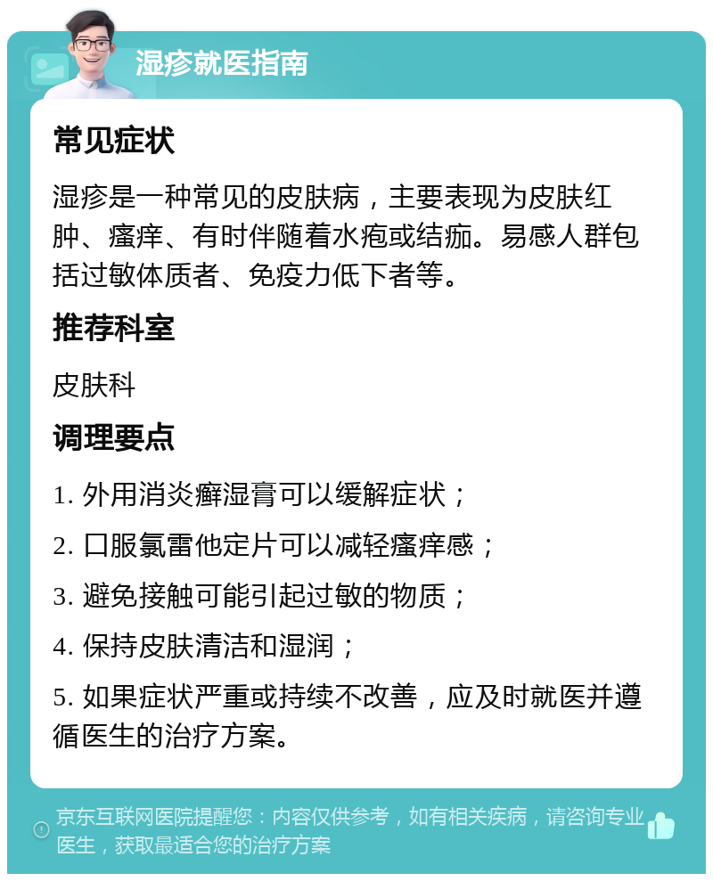 湿疹就医指南 常见症状 湿疹是一种常见的皮肤病，主要表现为皮肤红肿、瘙痒、有时伴随着水疱或结痂。易感人群包括过敏体质者、免疫力低下者等。 推荐科室 皮肤科 调理要点 1. 外用消炎癣湿膏可以缓解症状； 2. 口服氯雷他定片可以减轻瘙痒感； 3. 避免接触可能引起过敏的物质； 4. 保持皮肤清洁和湿润； 5. 如果症状严重或持续不改善，应及时就医并遵循医生的治疗方案。