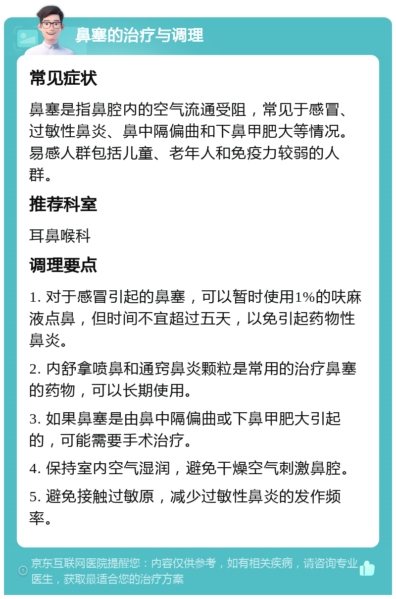 鼻塞的治疗与调理 常见症状 鼻塞是指鼻腔内的空气流通受阻，常见于感冒、过敏性鼻炎、鼻中隔偏曲和下鼻甲肥大等情况。易感人群包括儿童、老年人和免疫力较弱的人群。 推荐科室 耳鼻喉科 调理要点 1. 对于感冒引起的鼻塞，可以暂时使用1%的呋麻液点鼻，但时间不宜超过五天，以免引起药物性鼻炎。 2. 内舒拿喷鼻和通窍鼻炎颗粒是常用的治疗鼻塞的药物，可以长期使用。 3. 如果鼻塞是由鼻中隔偏曲或下鼻甲肥大引起的，可能需要手术治疗。 4. 保持室内空气湿润，避免干燥空气刺激鼻腔。 5. 避免接触过敏原，减少过敏性鼻炎的发作频率。