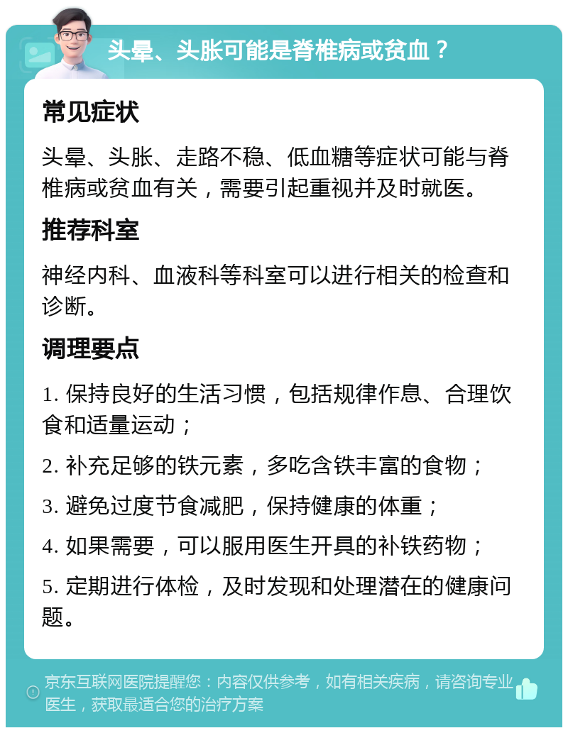 头晕、头胀可能是脊椎病或贫血？ 常见症状 头晕、头胀、走路不稳、低血糖等症状可能与脊椎病或贫血有关，需要引起重视并及时就医。 推荐科室 神经内科、血液科等科室可以进行相关的检查和诊断。 调理要点 1. 保持良好的生活习惯，包括规律作息、合理饮食和适量运动； 2. 补充足够的铁元素，多吃含铁丰富的食物； 3. 避免过度节食减肥，保持健康的体重； 4. 如果需要，可以服用医生开具的补铁药物； 5. 定期进行体检，及时发现和处理潜在的健康问题。