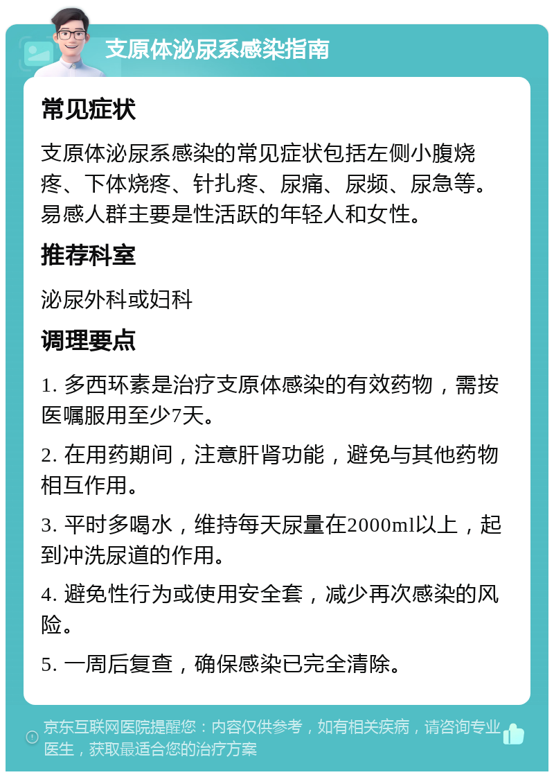 支原体泌尿系感染指南 常见症状 支原体泌尿系感染的常见症状包括左侧小腹烧疼、下体烧疼、针扎疼、尿痛、尿频、尿急等。易感人群主要是性活跃的年轻人和女性。 推荐科室 泌尿外科或妇科 调理要点 1. 多西环素是治疗支原体感染的有效药物，需按医嘱服用至少7天。 2. 在用药期间，注意肝肾功能，避免与其他药物相互作用。 3. 平时多喝水，维持每天尿量在2000ml以上，起到冲洗尿道的作用。 4. 避免性行为或使用安全套，减少再次感染的风险。 5. 一周后复查，确保感染已完全清除。