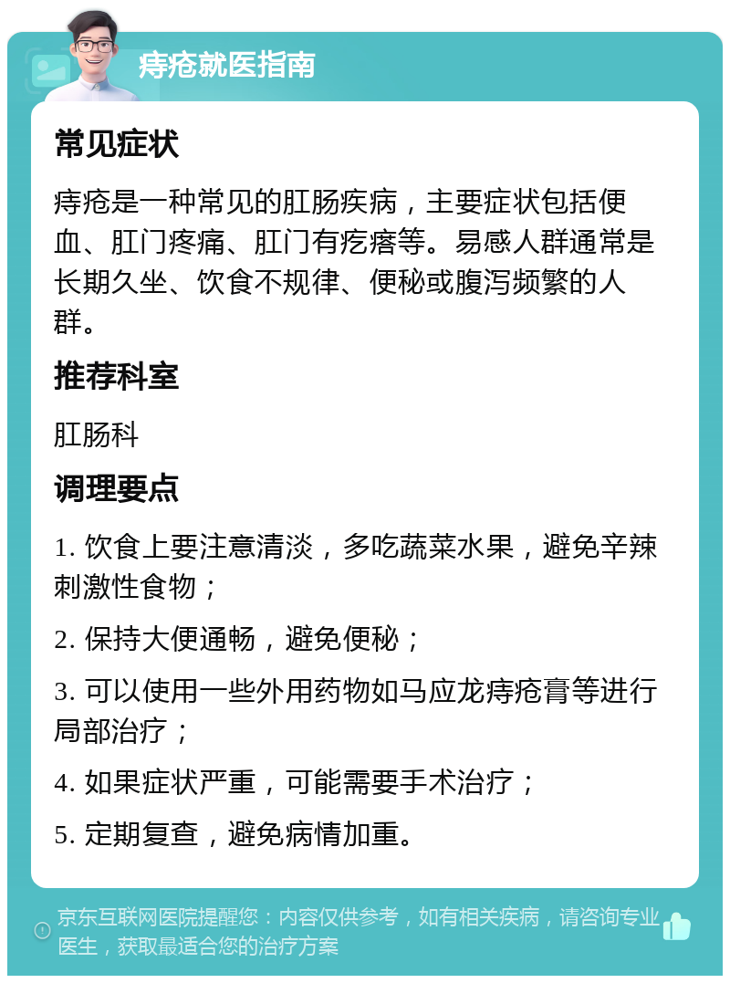 痔疮就医指南 常见症状 痔疮是一种常见的肛肠疾病，主要症状包括便血、肛门疼痛、肛门有疙瘩等。易感人群通常是长期久坐、饮食不规律、便秘或腹泻频繁的人群。 推荐科室 肛肠科 调理要点 1. 饮食上要注意清淡，多吃蔬菜水果，避免辛辣刺激性食物； 2. 保持大便通畅，避免便秘； 3. 可以使用一些外用药物如马应龙痔疮膏等进行局部治疗； 4. 如果症状严重，可能需要手术治疗； 5. 定期复查，避免病情加重。