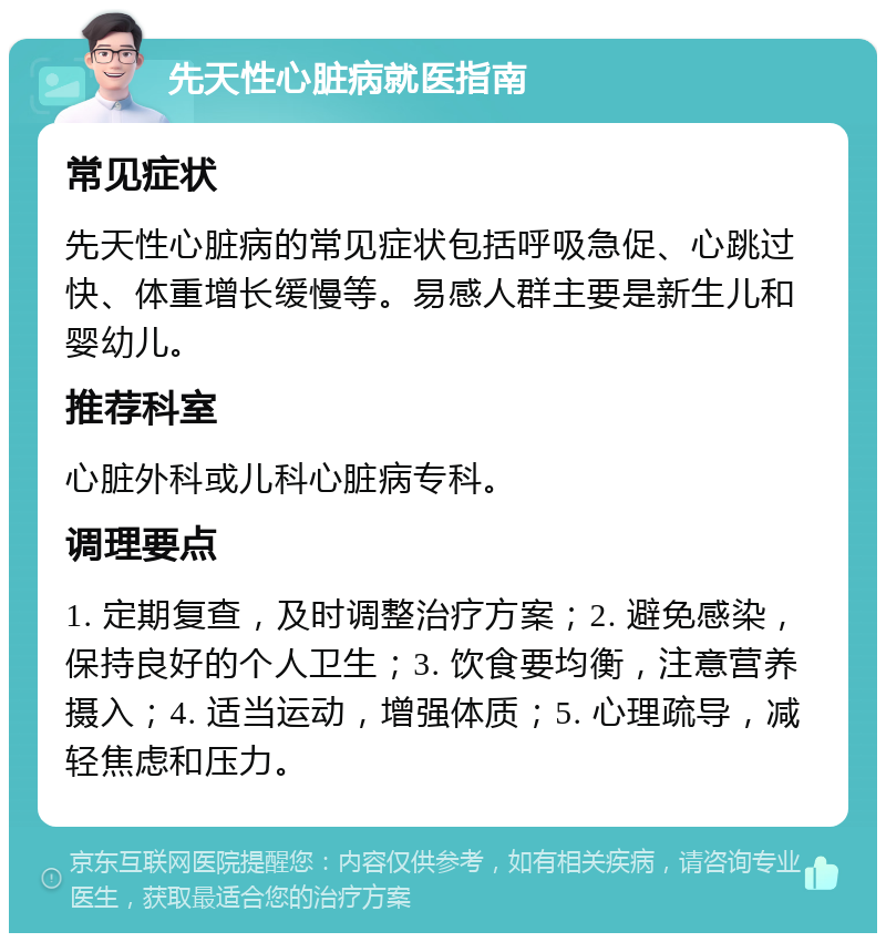 先天性心脏病就医指南 常见症状 先天性心脏病的常见症状包括呼吸急促、心跳过快、体重增长缓慢等。易感人群主要是新生儿和婴幼儿。 推荐科室 心脏外科或儿科心脏病专科。 调理要点 1. 定期复查，及时调整治疗方案；2. 避免感染，保持良好的个人卫生；3. 饮食要均衡，注意营养摄入；4. 适当运动，增强体质；5. 心理疏导，减轻焦虑和压力。