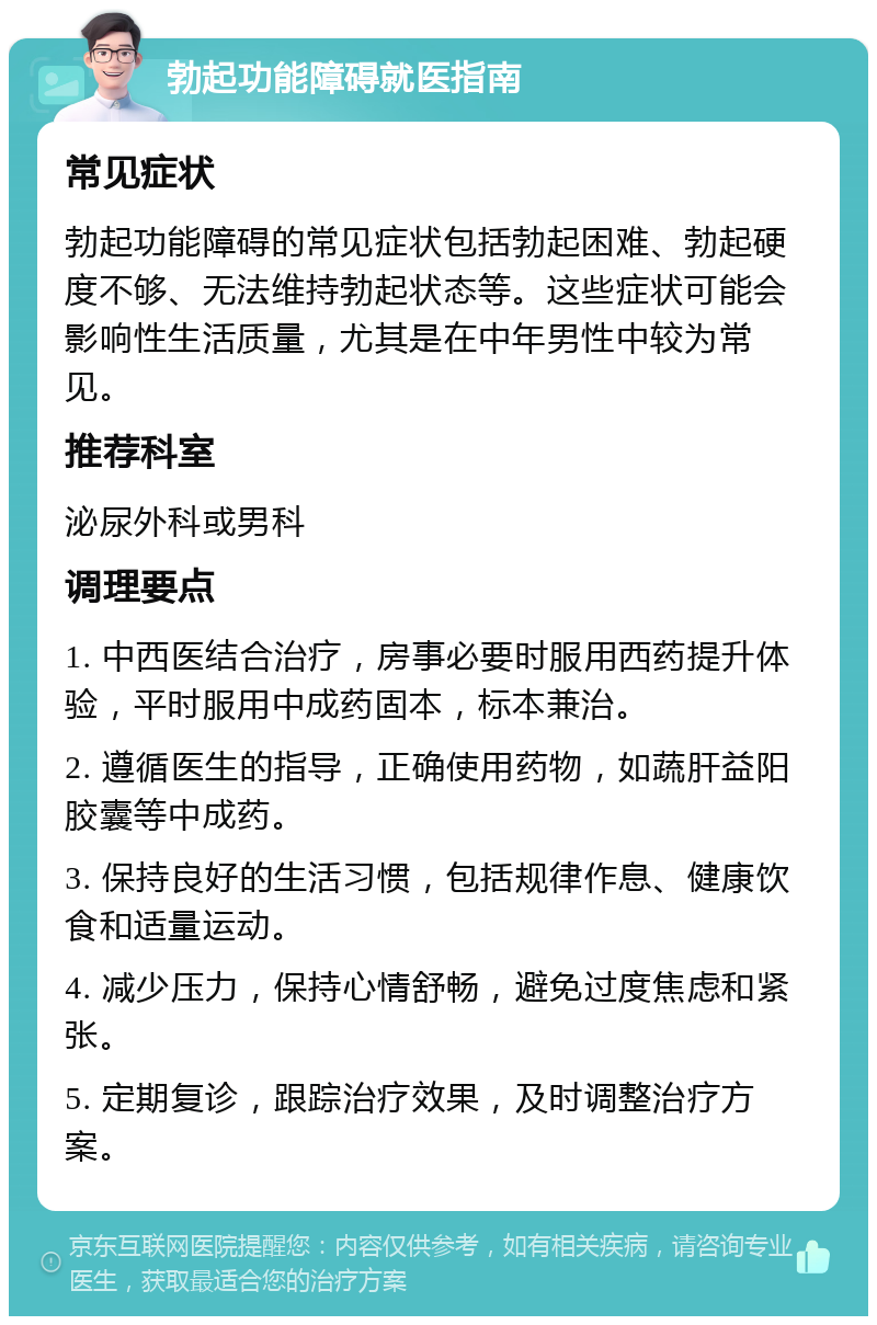 勃起功能障碍就医指南 常见症状 勃起功能障碍的常见症状包括勃起困难、勃起硬度不够、无法维持勃起状态等。这些症状可能会影响性生活质量，尤其是在中年男性中较为常见。 推荐科室 泌尿外科或男科 调理要点 1. 中西医结合治疗，房事必要时服用西药提升体验，平时服用中成药固本，标本兼治。 2. 遵循医生的指导，正确使用药物，如蔬肝益阳胶囊等中成药。 3. 保持良好的生活习惯，包括规律作息、健康饮食和适量运动。 4. 减少压力，保持心情舒畅，避免过度焦虑和紧张。 5. 定期复诊，跟踪治疗效果，及时调整治疗方案。