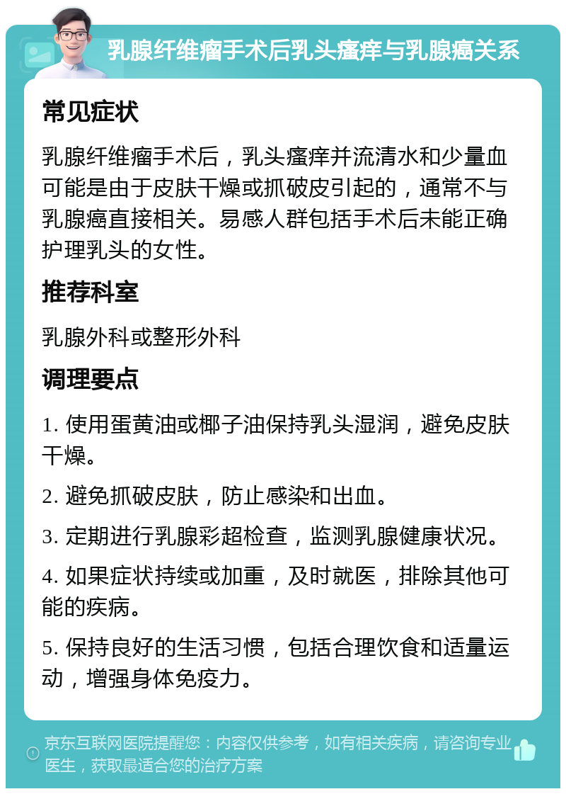 乳腺纤维瘤手术后乳头瘙痒与乳腺癌关系 常见症状 乳腺纤维瘤手术后，乳头瘙痒并流清水和少量血可能是由于皮肤干燥或抓破皮引起的，通常不与乳腺癌直接相关。易感人群包括手术后未能正确护理乳头的女性。 推荐科室 乳腺外科或整形外科 调理要点 1. 使用蛋黄油或椰子油保持乳头湿润，避免皮肤干燥。 2. 避免抓破皮肤，防止感染和出血。 3. 定期进行乳腺彩超检查，监测乳腺健康状况。 4. 如果症状持续或加重，及时就医，排除其他可能的疾病。 5. 保持良好的生活习惯，包括合理饮食和适量运动，增强身体免疫力。