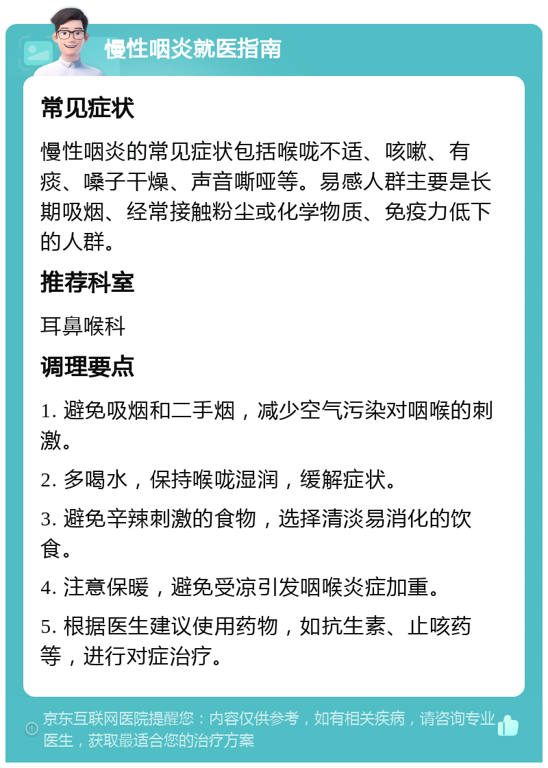 慢性咽炎就医指南 常见症状 慢性咽炎的常见症状包括喉咙不适、咳嗽、有痰、嗓子干燥、声音嘶哑等。易感人群主要是长期吸烟、经常接触粉尘或化学物质、免疫力低下的人群。 推荐科室 耳鼻喉科 调理要点 1. 避免吸烟和二手烟，减少空气污染对咽喉的刺激。 2. 多喝水，保持喉咙湿润，缓解症状。 3. 避免辛辣刺激的食物，选择清淡易消化的饮食。 4. 注意保暖，避免受凉引发咽喉炎症加重。 5. 根据医生建议使用药物，如抗生素、止咳药等，进行对症治疗。