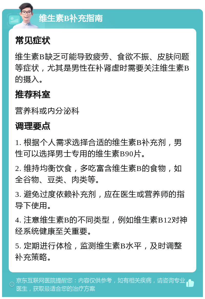 维生素B补充指南 常见症状 维生素B缺乏可能导致疲劳、食欲不振、皮肤问题等症状，尤其是男性在补肾虚时需要关注维生素B的摄入。 推荐科室 营养科或内分泌科 调理要点 1. 根据个人需求选择合适的维生素B补充剂，男性可以选择男士专用的维生素B90片。 2. 维持均衡饮食，多吃富含维生素B的食物，如全谷物、豆类、肉类等。 3. 避免过度依赖补充剂，应在医生或营养师的指导下使用。 4. 注意维生素B的不同类型，例如维生素B12对神经系统健康至关重要。 5. 定期进行体检，监测维生素B水平，及时调整补充策略。