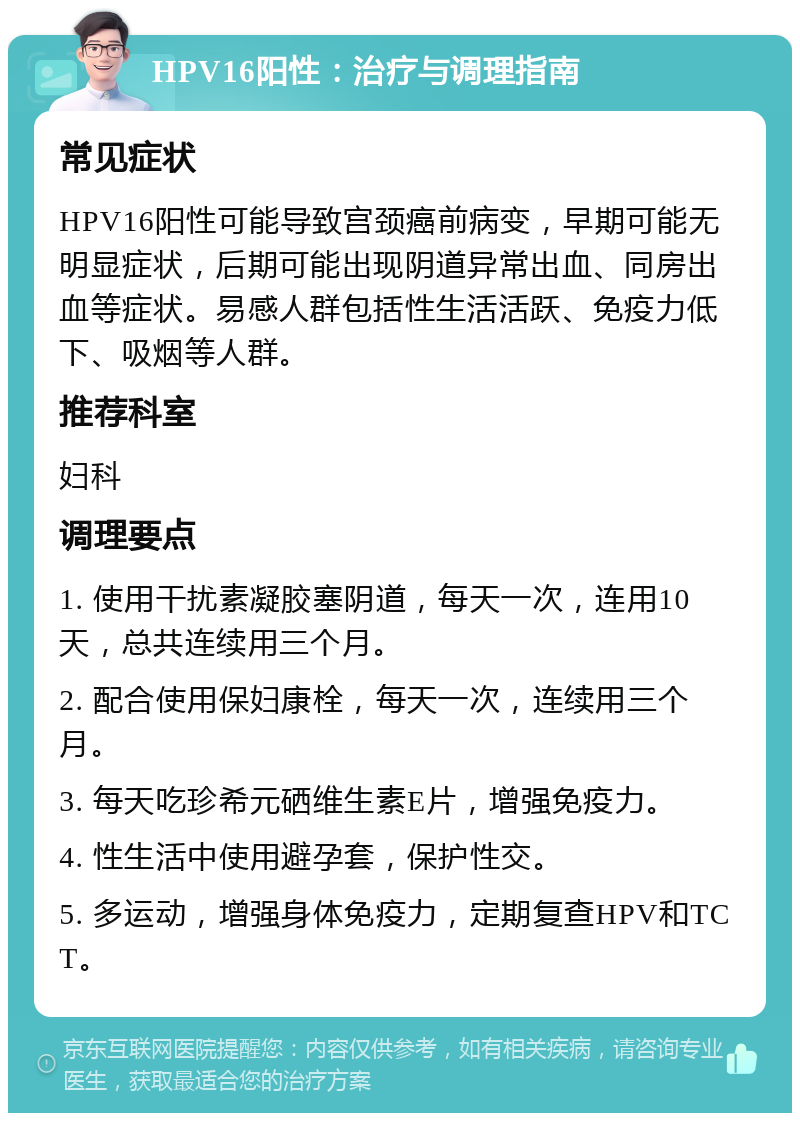 HPV16阳性：治疗与调理指南 常见症状 HPV16阳性可能导致宫颈癌前病变，早期可能无明显症状，后期可能出现阴道异常出血、同房出血等症状。易感人群包括性生活活跃、免疫力低下、吸烟等人群。 推荐科室 妇科 调理要点 1. 使用干扰素凝胶塞阴道，每天一次，连用10天，总共连续用三个月。 2. 配合使用保妇康栓，每天一次，连续用三个月。 3. 每天吃珍希元硒维生素E片，增强免疫力。 4. 性生活中使用避孕套，保护性交。 5. 多运动，增强身体免疫力，定期复查HPV和TCT。