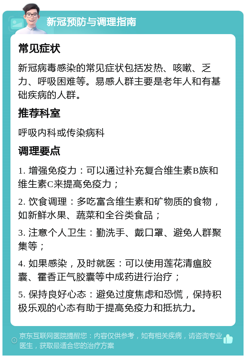 新冠预防与调理指南 常见症状 新冠病毒感染的常见症状包括发热、咳嗽、乏力、呼吸困难等。易感人群主要是老年人和有基础疾病的人群。 推荐科室 呼吸内科或传染病科 调理要点 1. 增强免疫力：可以通过补充复合维生素B族和维生素C来提高免疫力； 2. 饮食调理：多吃富含维生素和矿物质的食物，如新鲜水果、蔬菜和全谷类食品； 3. 注意个人卫生：勤洗手、戴口罩、避免人群聚集等； 4. 如果感染，及时就医：可以使用莲花清瘟胶囊、霍香正气胶囊等中成药进行治疗； 5. 保持良好心态：避免过度焦虑和恐慌，保持积极乐观的心态有助于提高免疫力和抵抗力。