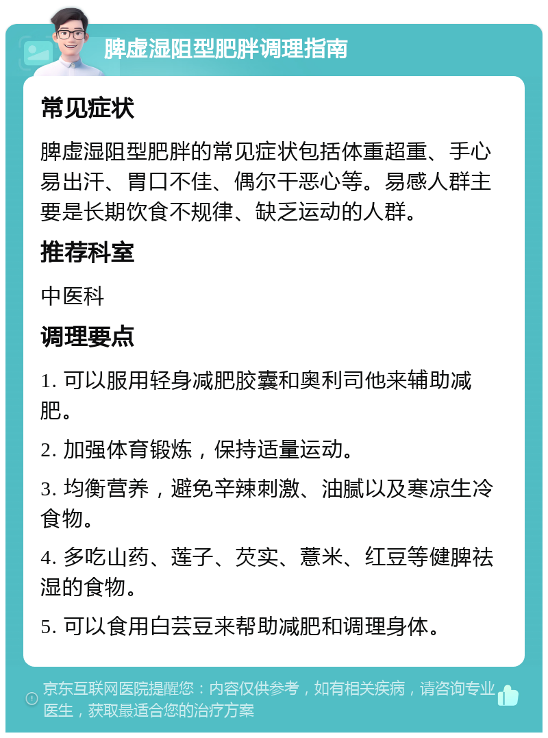 脾虚湿阻型肥胖调理指南 常见症状 脾虚湿阻型肥胖的常见症状包括体重超重、手心易出汗、胃口不佳、偶尔干恶心等。易感人群主要是长期饮食不规律、缺乏运动的人群。 推荐科室 中医科 调理要点 1. 可以服用轻身减肥胶囊和奥利司他来辅助减肥。 2. 加强体育锻炼，保持适量运动。 3. 均衡营养，避免辛辣刺激、油腻以及寒凉生冷食物。 4. 多吃山药、莲子、芡实、薏米、红豆等健脾祛湿的食物。 5. 可以食用白芸豆来帮助减肥和调理身体。