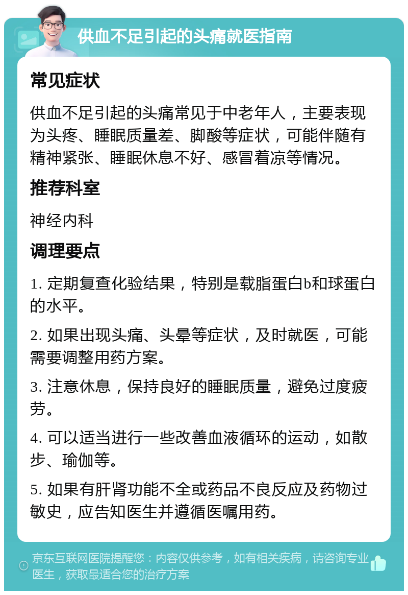 供血不足引起的头痛就医指南 常见症状 供血不足引起的头痛常见于中老年人，主要表现为头疼、睡眠质量差、脚酸等症状，可能伴随有精神紧张、睡眠休息不好、感冒着凉等情况。 推荐科室 神经内科 调理要点 1. 定期复查化验结果，特别是载脂蛋白b和球蛋白的水平。 2. 如果出现头痛、头晕等症状，及时就医，可能需要调整用药方案。 3. 注意休息，保持良好的睡眠质量，避免过度疲劳。 4. 可以适当进行一些改善血液循环的运动，如散步、瑜伽等。 5. 如果有肝肾功能不全或药品不良反应及药物过敏史，应告知医生并遵循医嘱用药。