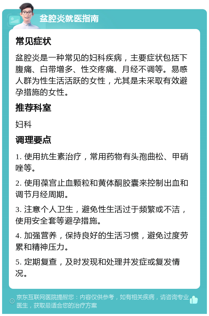 盆腔炎就医指南 常见症状 盆腔炎是一种常见的妇科疾病，主要症状包括下腹痛、白带增多、性交疼痛、月经不调等。易感人群为性生活活跃的女性，尤其是未采取有效避孕措施的女性。 推荐科室 妇科 调理要点 1. 使用抗生素治疗，常用药物有头孢曲松、甲硝唑等。 2. 使用葆宫止血颗粒和黄体酮胶囊来控制出血和调节月经周期。 3. 注意个人卫生，避免性生活过于频繁或不洁，使用安全套等避孕措施。 4. 加强营养，保持良好的生活习惯，避免过度劳累和精神压力。 5. 定期复查，及时发现和处理并发症或复发情况。