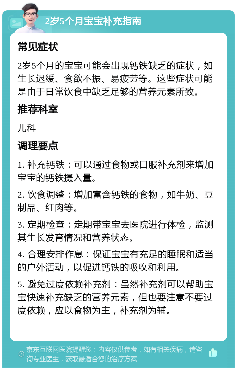 2岁5个月宝宝补充指南 常见症状 2岁5个月的宝宝可能会出现钙铁缺乏的症状，如生长迟缓、食欲不振、易疲劳等。这些症状可能是由于日常饮食中缺乏足够的营养元素所致。 推荐科室 儿科 调理要点 1. 补充钙铁：可以通过食物或口服补充剂来增加宝宝的钙铁摄入量。 2. 饮食调整：增加富含钙铁的食物，如牛奶、豆制品、红肉等。 3. 定期检查：定期带宝宝去医院进行体检，监测其生长发育情况和营养状态。 4. 合理安排作息：保证宝宝有充足的睡眠和适当的户外活动，以促进钙铁的吸收和利用。 5. 避免过度依赖补充剂：虽然补充剂可以帮助宝宝快速补充缺乏的营养元素，但也要注意不要过度依赖，应以食物为主，补充剂为辅。