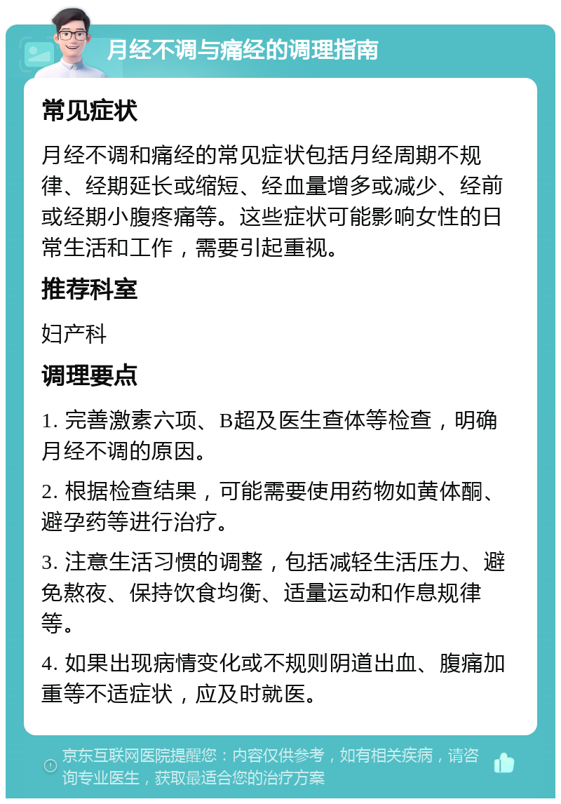 月经不调与痛经的调理指南 常见症状 月经不调和痛经的常见症状包括月经周期不规律、经期延长或缩短、经血量增多或减少、经前或经期小腹疼痛等。这些症状可能影响女性的日常生活和工作，需要引起重视。 推荐科室 妇产科 调理要点 1. 完善激素六项、B超及医生查体等检查，明确月经不调的原因。 2. 根据检查结果，可能需要使用药物如黄体酮、避孕药等进行治疗。 3. 注意生活习惯的调整，包括减轻生活压力、避免熬夜、保持饮食均衡、适量运动和作息规律等。 4. 如果出现病情变化或不规则阴道出血、腹痛加重等不适症状，应及时就医。