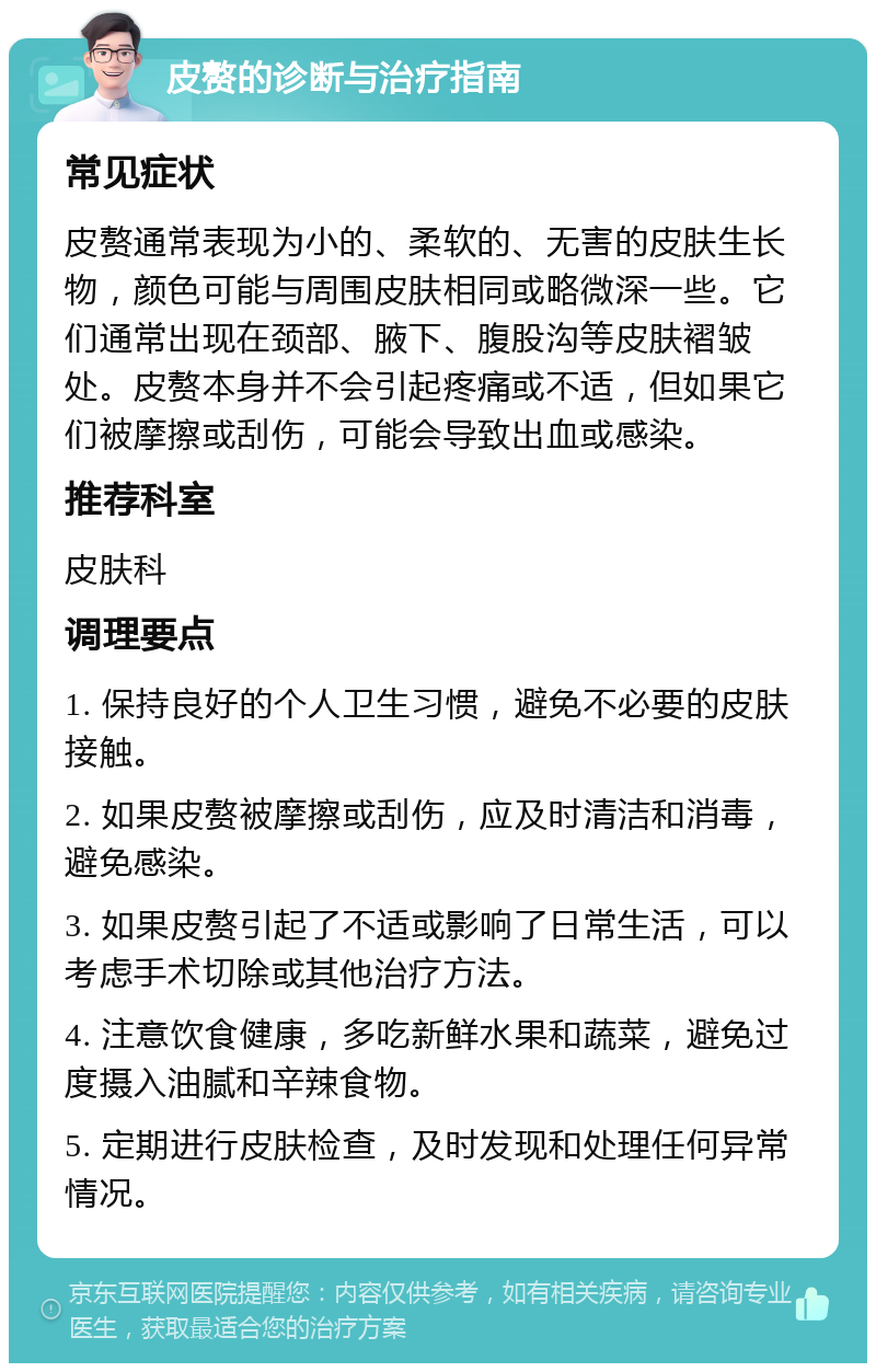 皮赘的诊断与治疗指南 常见症状 皮赘通常表现为小的、柔软的、无害的皮肤生长物，颜色可能与周围皮肤相同或略微深一些。它们通常出现在颈部、腋下、腹股沟等皮肤褶皱处。皮赘本身并不会引起疼痛或不适，但如果它们被摩擦或刮伤，可能会导致出血或感染。 推荐科室 皮肤科 调理要点 1. 保持良好的个人卫生习惯，避免不必要的皮肤接触。 2. 如果皮赘被摩擦或刮伤，应及时清洁和消毒，避免感染。 3. 如果皮赘引起了不适或影响了日常生活，可以考虑手术切除或其他治疗方法。 4. 注意饮食健康，多吃新鲜水果和蔬菜，避免过度摄入油腻和辛辣食物。 5. 定期进行皮肤检查，及时发现和处理任何异常情况。