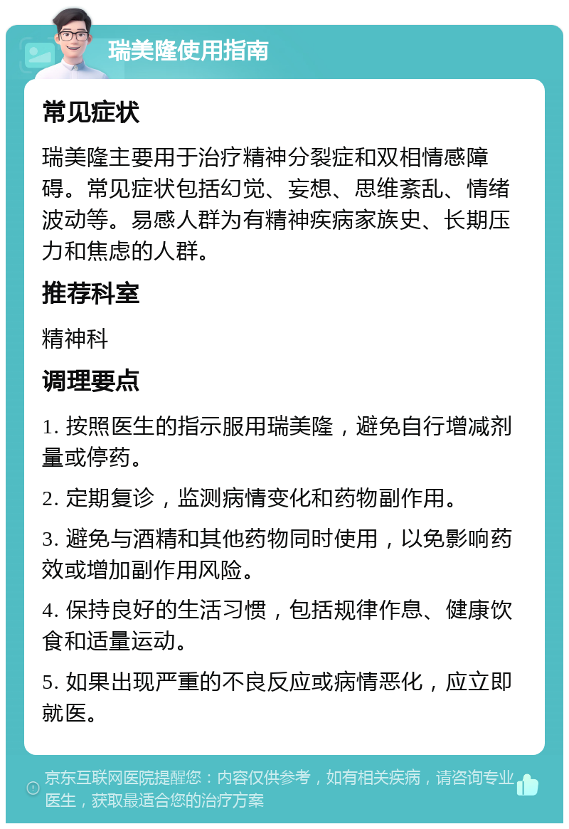 瑞美隆使用指南 常见症状 瑞美隆主要用于治疗精神分裂症和双相情感障碍。常见症状包括幻觉、妄想、思维紊乱、情绪波动等。易感人群为有精神疾病家族史、长期压力和焦虑的人群。 推荐科室 精神科 调理要点 1. 按照医生的指示服用瑞美隆，避免自行增减剂量或停药。 2. 定期复诊，监测病情变化和药物副作用。 3. 避免与酒精和其他药物同时使用，以免影响药效或增加副作用风险。 4. 保持良好的生活习惯，包括规律作息、健康饮食和适量运动。 5. 如果出现严重的不良反应或病情恶化，应立即就医。