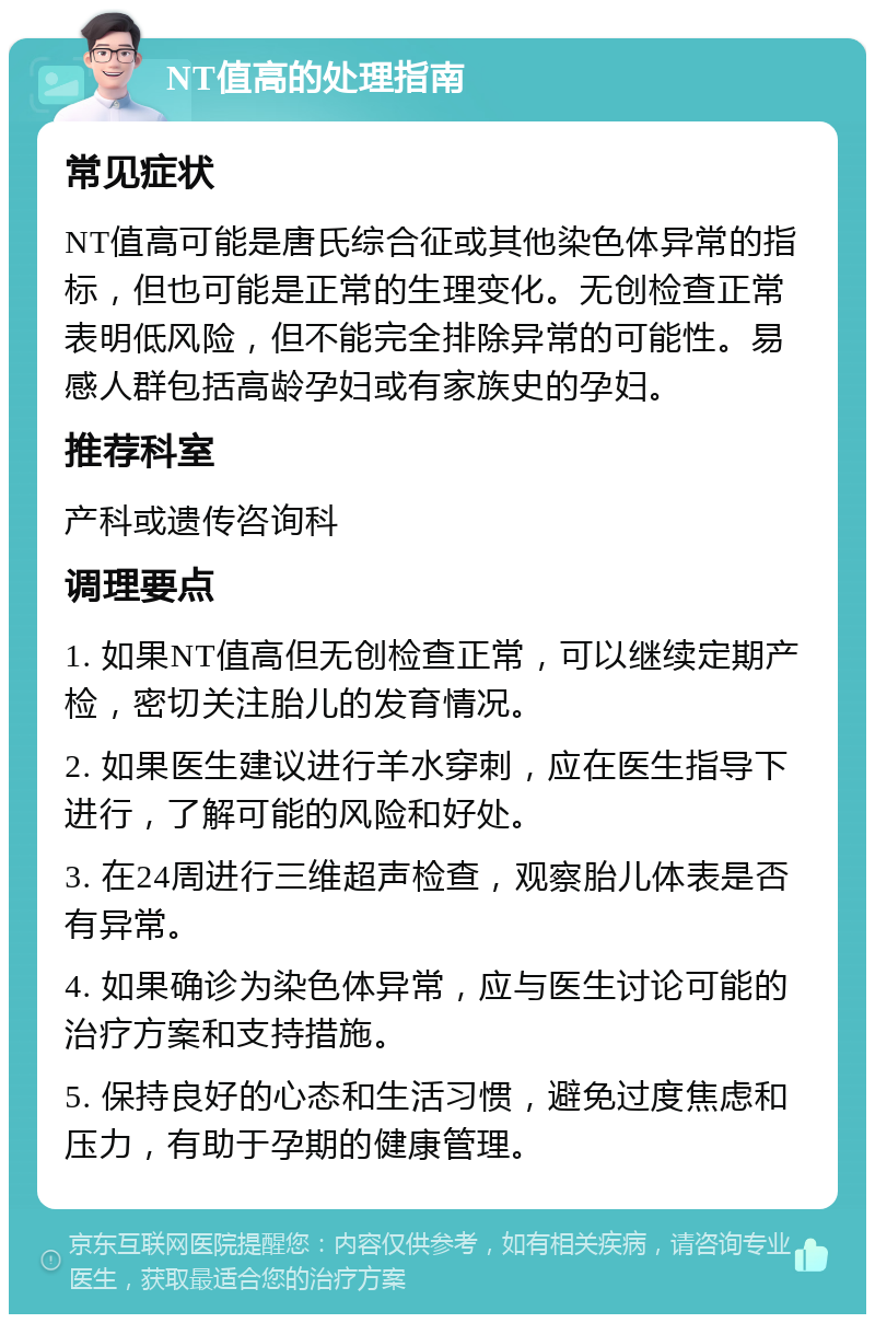 NT值高的处理指南 常见症状 NT值高可能是唐氏综合征或其他染色体异常的指标，但也可能是正常的生理变化。无创检查正常表明低风险，但不能完全排除异常的可能性。易感人群包括高龄孕妇或有家族史的孕妇。 推荐科室 产科或遗传咨询科 调理要点 1. 如果NT值高但无创检查正常，可以继续定期产检，密切关注胎儿的发育情况。 2. 如果医生建议进行羊水穿刺，应在医生指导下进行，了解可能的风险和好处。 3. 在24周进行三维超声检查，观察胎儿体表是否有异常。 4. 如果确诊为染色体异常，应与医生讨论可能的治疗方案和支持措施。 5. 保持良好的心态和生活习惯，避免过度焦虑和压力，有助于孕期的健康管理。