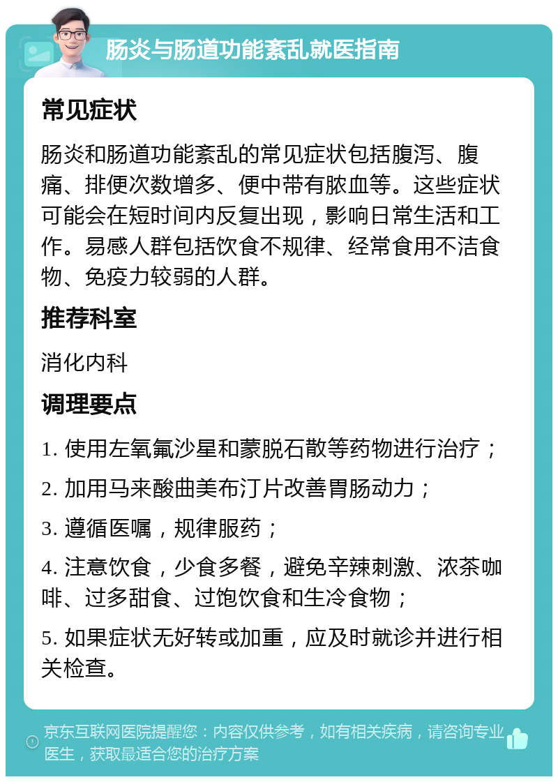 肠炎与肠道功能紊乱就医指南 常见症状 肠炎和肠道功能紊乱的常见症状包括腹泻、腹痛、排便次数增多、便中带有脓血等。这些症状可能会在短时间内反复出现，影响日常生活和工作。易感人群包括饮食不规律、经常食用不洁食物、免疫力较弱的人群。 推荐科室 消化内科 调理要点 1. 使用左氧氟沙星和蒙脱石散等药物进行治疗； 2. 加用马来酸曲美布汀片改善胃肠动力； 3. 遵循医嘱，规律服药； 4. 注意饮食，少食多餐，避免辛辣刺激、浓茶咖啡、过多甜食、过饱饮食和生冷食物； 5. 如果症状无好转或加重，应及时就诊并进行相关检查。