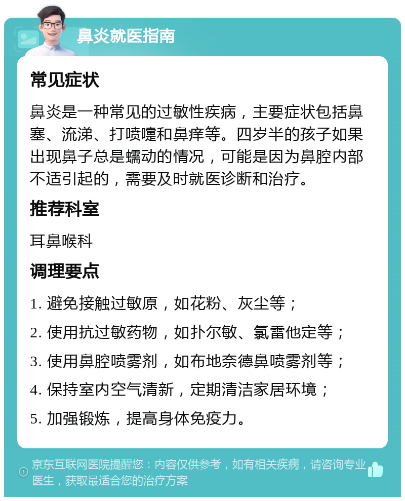 鼻炎就医指南 常见症状 鼻炎是一种常见的过敏性疾病，主要症状包括鼻塞、流涕、打喷嚏和鼻痒等。四岁半的孩子如果出现鼻子总是蠕动的情况，可能是因为鼻腔内部不适引起的，需要及时就医诊断和治疗。 推荐科室 耳鼻喉科 调理要点 1. 避免接触过敏原，如花粉、灰尘等； 2. 使用抗过敏药物，如扑尔敏、氯雷他定等； 3. 使用鼻腔喷雾剂，如布地奈德鼻喷雾剂等； 4. 保持室内空气清新，定期清洁家居环境； 5. 加强锻炼，提高身体免疫力。