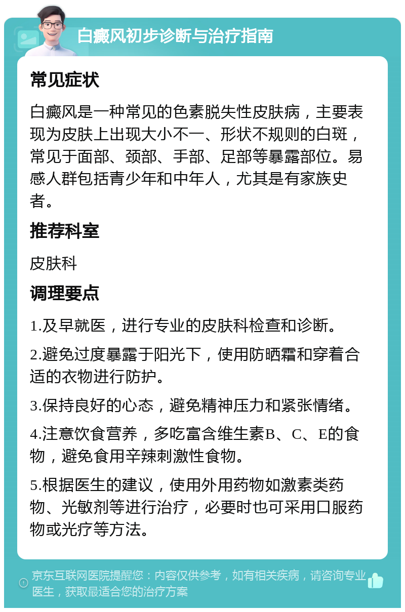 白癜风初步诊断与治疗指南 常见症状 白癜风是一种常见的色素脱失性皮肤病，主要表现为皮肤上出现大小不一、形状不规则的白斑，常见于面部、颈部、手部、足部等暴露部位。易感人群包括青少年和中年人，尤其是有家族史者。 推荐科室 皮肤科 调理要点 1.及早就医，进行专业的皮肤科检查和诊断。 2.避免过度暴露于阳光下，使用防晒霜和穿着合适的衣物进行防护。 3.保持良好的心态，避免精神压力和紧张情绪。 4.注意饮食营养，多吃富含维生素B、C、E的食物，避免食用辛辣刺激性食物。 5.根据医生的建议，使用外用药物如激素类药物、光敏剂等进行治疗，必要时也可采用口服药物或光疗等方法。