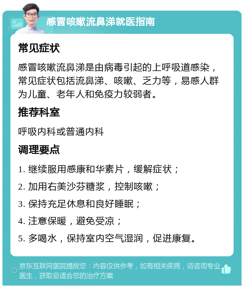 感冒咳嗽流鼻涕就医指南 常见症状 感冒咳嗽流鼻涕是由病毒引起的上呼吸道感染，常见症状包括流鼻涕、咳嗽、乏力等，易感人群为儿童、老年人和免疫力较弱者。 推荐科室 呼吸内科或普通内科 调理要点 1. 继续服用感康和华素片，缓解症状； 2. 加用右美沙芬糖浆，控制咳嗽； 3. 保持充足休息和良好睡眠； 4. 注意保暖，避免受凉； 5. 多喝水，保持室内空气湿润，促进康复。