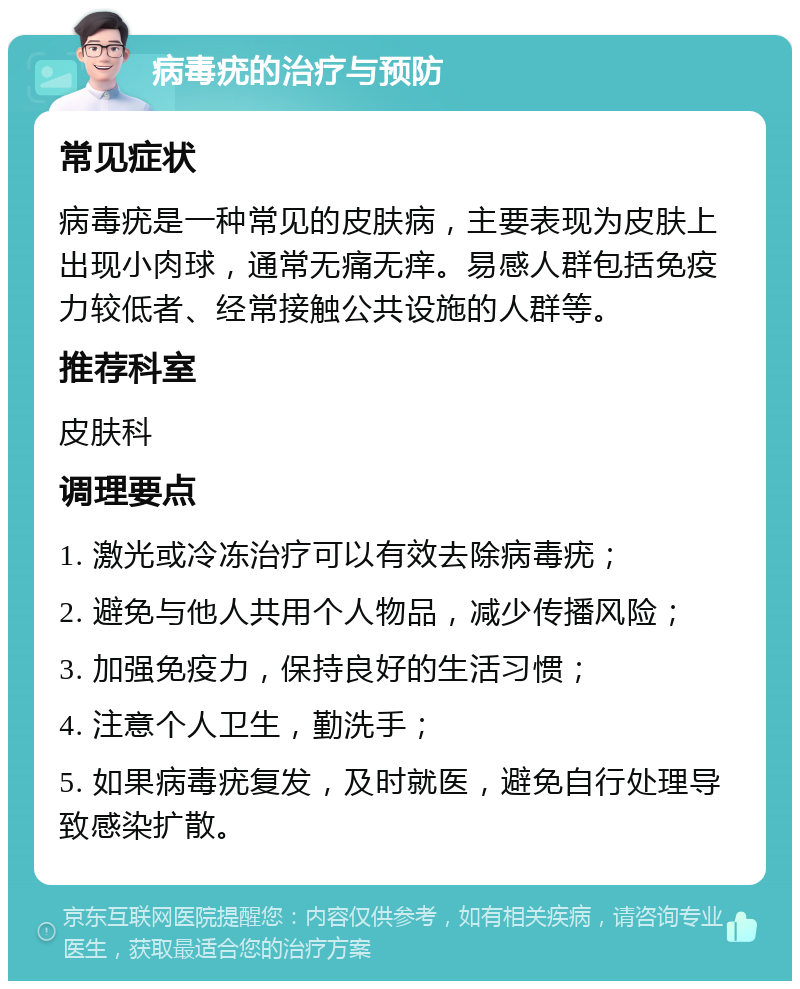 病毒疣的治疗与预防 常见症状 病毒疣是一种常见的皮肤病，主要表现为皮肤上出现小肉球，通常无痛无痒。易感人群包括免疫力较低者、经常接触公共设施的人群等。 推荐科室 皮肤科 调理要点 1. 激光或冷冻治疗可以有效去除病毒疣； 2. 避免与他人共用个人物品，减少传播风险； 3. 加强免疫力，保持良好的生活习惯； 4. 注意个人卫生，勤洗手； 5. 如果病毒疣复发，及时就医，避免自行处理导致感染扩散。