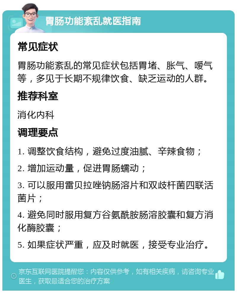 胃肠功能紊乱就医指南 常见症状 胃肠功能紊乱的常见症状包括胃堵、胀气、嗳气等，多见于长期不规律饮食、缺乏运动的人群。 推荐科室 消化内科 调理要点 1. 调整饮食结构，避免过度油腻、辛辣食物； 2. 增加运动量，促进胃肠蠕动； 3. 可以服用雷贝拉唑钠肠溶片和双歧杆菌四联活菌片； 4. 避免同时服用复方谷氨酰胺肠溶胶囊和复方消化酶胶囊； 5. 如果症状严重，应及时就医，接受专业治疗。