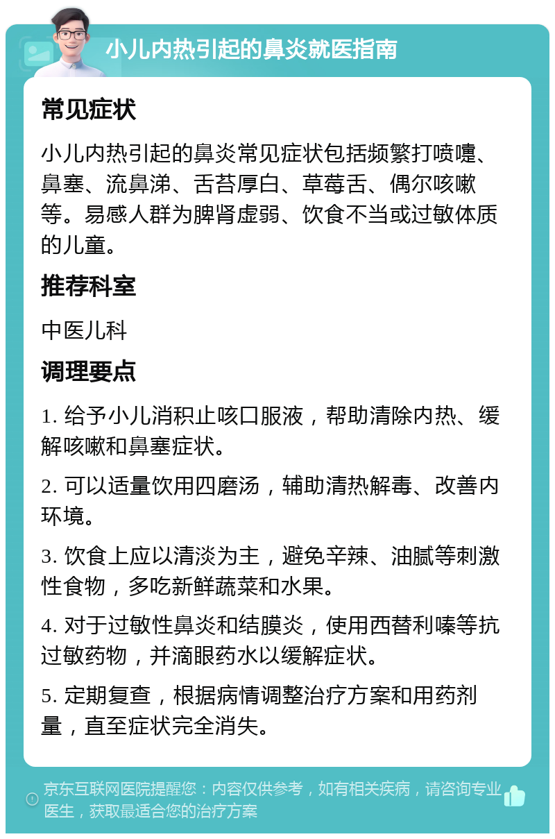 小儿内热引起的鼻炎就医指南 常见症状 小儿内热引起的鼻炎常见症状包括频繁打喷嚏、鼻塞、流鼻涕、舌苔厚白、草莓舌、偶尔咳嗽等。易感人群为脾肾虚弱、饮食不当或过敏体质的儿童。 推荐科室 中医儿科 调理要点 1. 给予小儿消积止咳口服液，帮助清除内热、缓解咳嗽和鼻塞症状。 2. 可以适量饮用四磨汤，辅助清热解毒、改善内环境。 3. 饮食上应以清淡为主，避免辛辣、油腻等刺激性食物，多吃新鲜蔬菜和水果。 4. 对于过敏性鼻炎和结膜炎，使用西替利嗪等抗过敏药物，并滴眼药水以缓解症状。 5. 定期复查，根据病情调整治疗方案和用药剂量，直至症状完全消失。