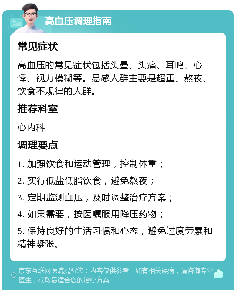 高血压调理指南 常见症状 高血压的常见症状包括头晕、头痛、耳鸣、心悸、视力模糊等。易感人群主要是超重、熬夜、饮食不规律的人群。 推荐科室 心内科 调理要点 1. 加强饮食和运动管理，控制体重； 2. 实行低盐低脂饮食，避免熬夜； 3. 定期监测血压，及时调整治疗方案； 4. 如果需要，按医嘱服用降压药物； 5. 保持良好的生活习惯和心态，避免过度劳累和精神紧张。