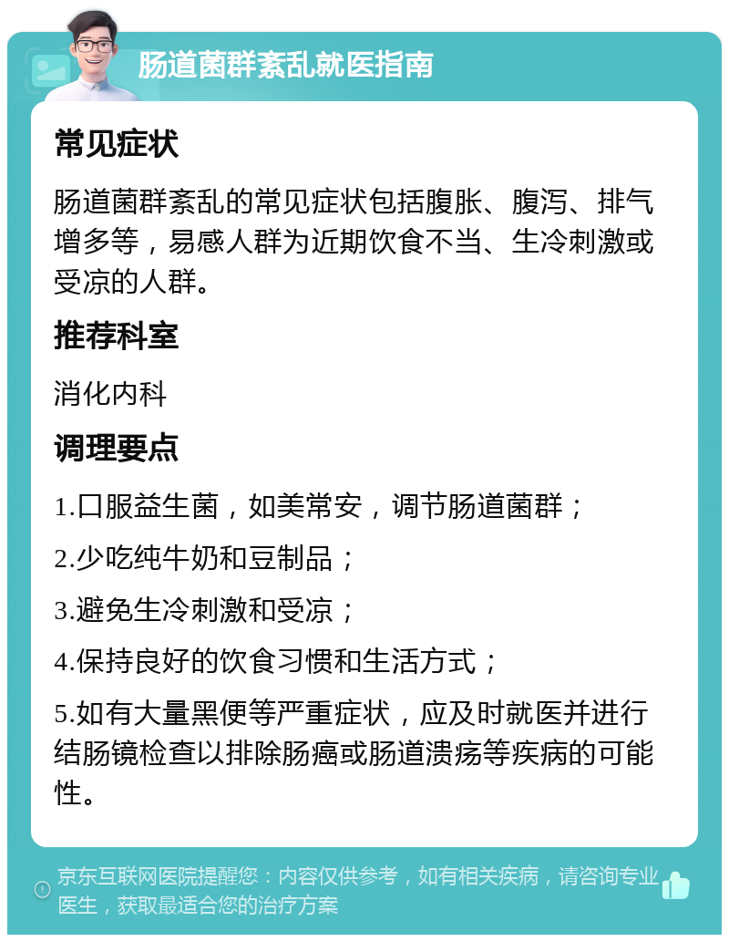 肠道菌群紊乱就医指南 常见症状 肠道菌群紊乱的常见症状包括腹胀、腹泻、排气增多等，易感人群为近期饮食不当、生冷刺激或受凉的人群。 推荐科室 消化内科 调理要点 1.口服益生菌，如美常安，调节肠道菌群； 2.少吃纯牛奶和豆制品； 3.避免生冷刺激和受凉； 4.保持良好的饮食习惯和生活方式； 5.如有大量黑便等严重症状，应及时就医并进行结肠镜检查以排除肠癌或肠道溃疡等疾病的可能性。