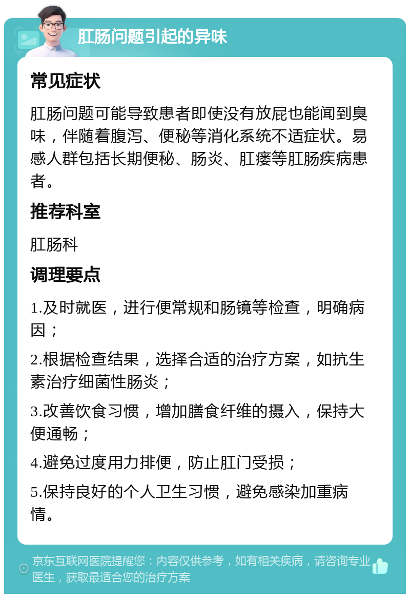 肛肠问题引起的异味 常见症状 肛肠问题可能导致患者即使没有放屁也能闻到臭味，伴随着腹泻、便秘等消化系统不适症状。易感人群包括长期便秘、肠炎、肛瘘等肛肠疾病患者。 推荐科室 肛肠科 调理要点 1.及时就医，进行便常规和肠镜等检查，明确病因； 2.根据检查结果，选择合适的治疗方案，如抗生素治疗细菌性肠炎； 3.改善饮食习惯，增加膳食纤维的摄入，保持大便通畅； 4.避免过度用力排便，防止肛门受损； 5.保持良好的个人卫生习惯，避免感染加重病情。