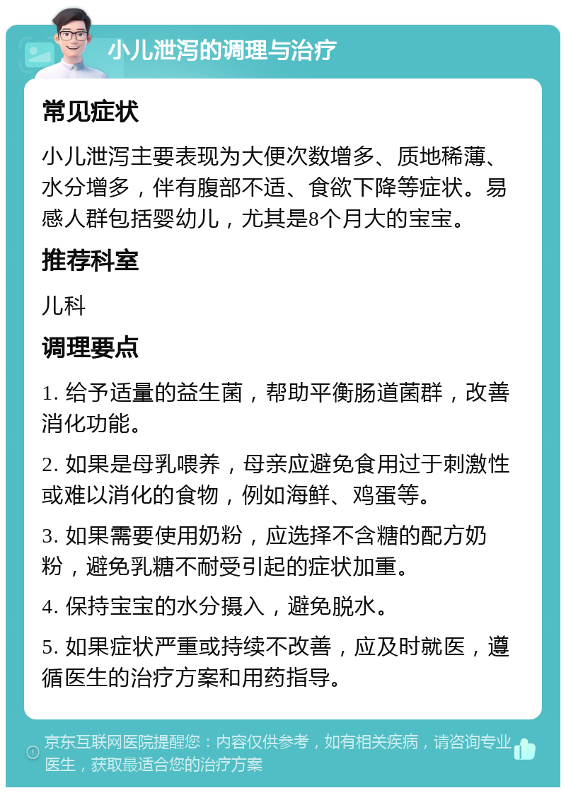 小儿泄泻的调理与治疗 常见症状 小儿泄泻主要表现为大便次数增多、质地稀薄、水分增多，伴有腹部不适、食欲下降等症状。易感人群包括婴幼儿，尤其是8个月大的宝宝。 推荐科室 儿科 调理要点 1. 给予适量的益生菌，帮助平衡肠道菌群，改善消化功能。 2. 如果是母乳喂养，母亲应避免食用过于刺激性或难以消化的食物，例如海鲜、鸡蛋等。 3. 如果需要使用奶粉，应选择不含糖的配方奶粉，避免乳糖不耐受引起的症状加重。 4. 保持宝宝的水分摄入，避免脱水。 5. 如果症状严重或持续不改善，应及时就医，遵循医生的治疗方案和用药指导。