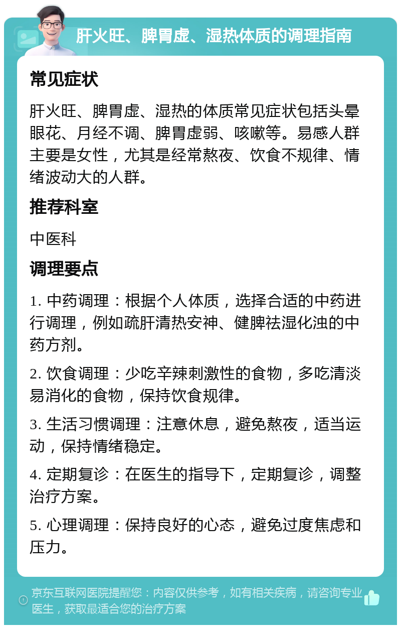 肝火旺、脾胃虚、湿热体质的调理指南 常见症状 肝火旺、脾胃虚、湿热的体质常见症状包括头晕眼花、月经不调、脾胃虚弱、咳嗽等。易感人群主要是女性，尤其是经常熬夜、饮食不规律、情绪波动大的人群。 推荐科室 中医科 调理要点 1. 中药调理：根据个人体质，选择合适的中药进行调理，例如疏肝清热安神、健脾祛湿化浊的中药方剂。 2. 饮食调理：少吃辛辣刺激性的食物，多吃清淡易消化的食物，保持饮食规律。 3. 生活习惯调理：注意休息，避免熬夜，适当运动，保持情绪稳定。 4. 定期复诊：在医生的指导下，定期复诊，调整治疗方案。 5. 心理调理：保持良好的心态，避免过度焦虑和压力。