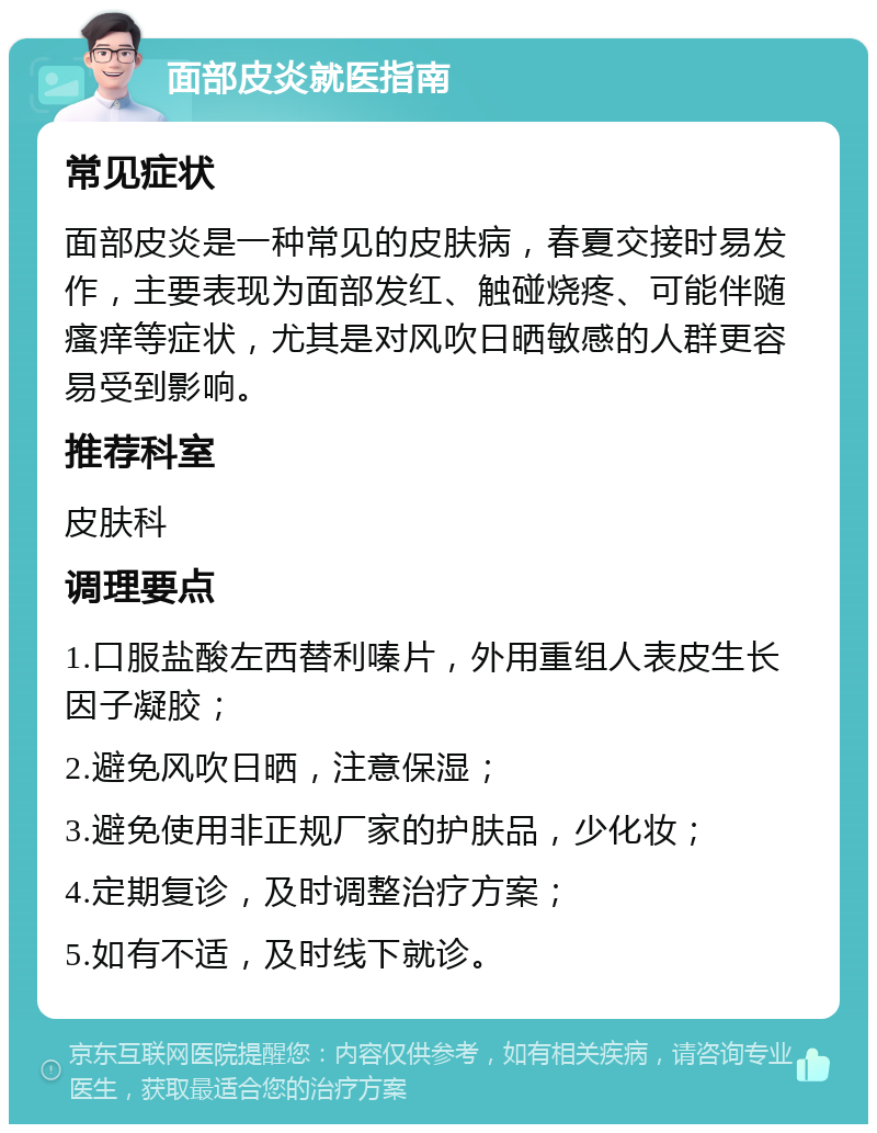 面部皮炎就医指南 常见症状 面部皮炎是一种常见的皮肤病，春夏交接时易发作，主要表现为面部发红、触碰烧疼、可能伴随瘙痒等症状，尤其是对风吹日晒敏感的人群更容易受到影响。 推荐科室 皮肤科 调理要点 1.口服盐酸左西替利嗪片，外用重组人表皮生长因子凝胶； 2.避免风吹日晒，注意保湿； 3.避免使用非正规厂家的护肤品，少化妆； 4.定期复诊，及时调整治疗方案； 5.如有不适，及时线下就诊。