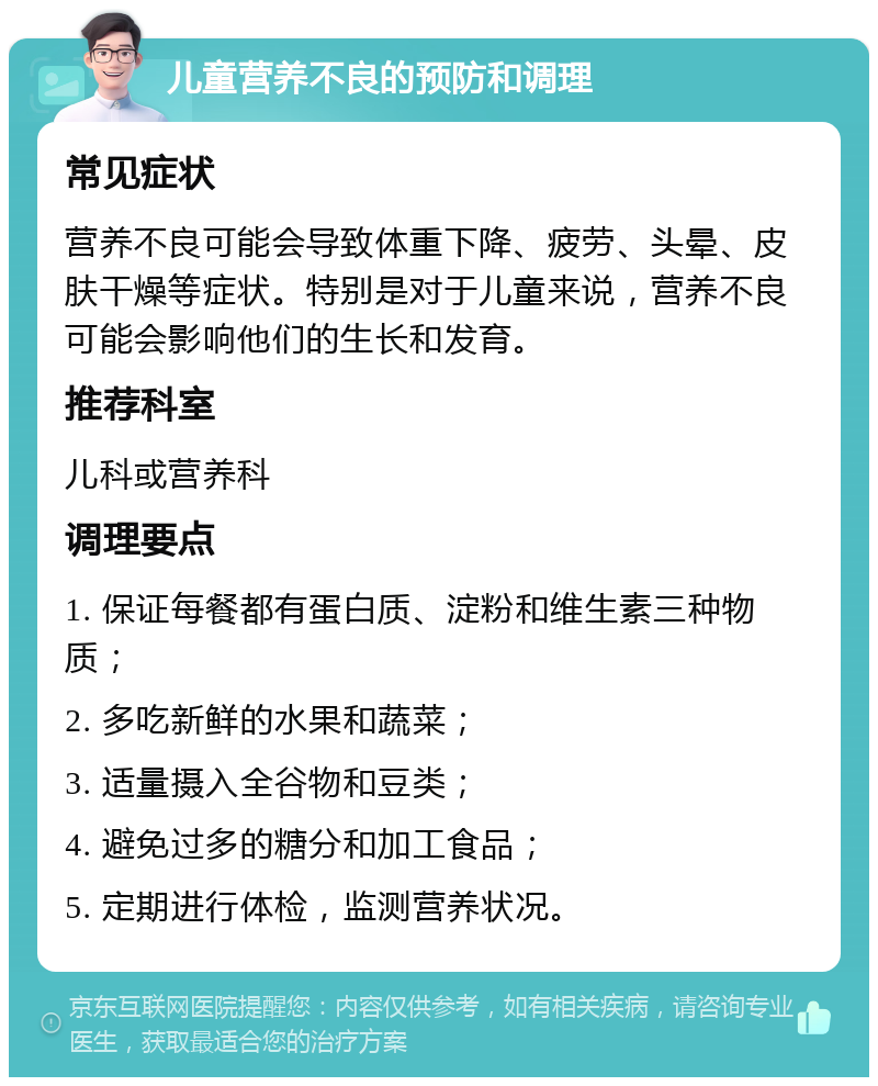 儿童营养不良的预防和调理 常见症状 营养不良可能会导致体重下降、疲劳、头晕、皮肤干燥等症状。特别是对于儿童来说，营养不良可能会影响他们的生长和发育。 推荐科室 儿科或营养科 调理要点 1. 保证每餐都有蛋白质、淀粉和维生素三种物质； 2. 多吃新鲜的水果和蔬菜； 3. 适量摄入全谷物和豆类； 4. 避免过多的糖分和加工食品； 5. 定期进行体检，监测营养状况。