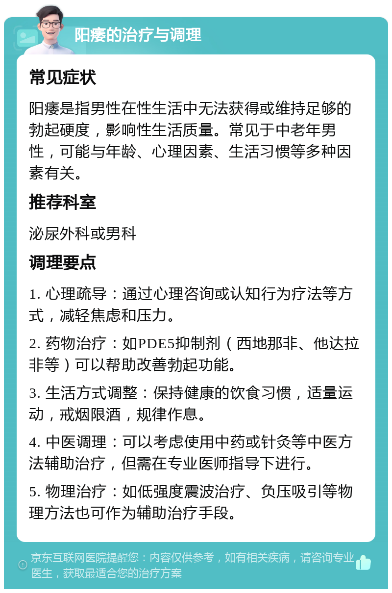 阳痿的治疗与调理 常见症状 阳痿是指男性在性生活中无法获得或维持足够的勃起硬度，影响性生活质量。常见于中老年男性，可能与年龄、心理因素、生活习惯等多种因素有关。 推荐科室 泌尿外科或男科 调理要点 1. 心理疏导：通过心理咨询或认知行为疗法等方式，减轻焦虑和压力。 2. 药物治疗：如PDE5抑制剂（西地那非、他达拉非等）可以帮助改善勃起功能。 3. 生活方式调整：保持健康的饮食习惯，适量运动，戒烟限酒，规律作息。 4. 中医调理：可以考虑使用中药或针灸等中医方法辅助治疗，但需在专业医师指导下进行。 5. 物理治疗：如低强度震波治疗、负压吸引等物理方法也可作为辅助治疗手段。