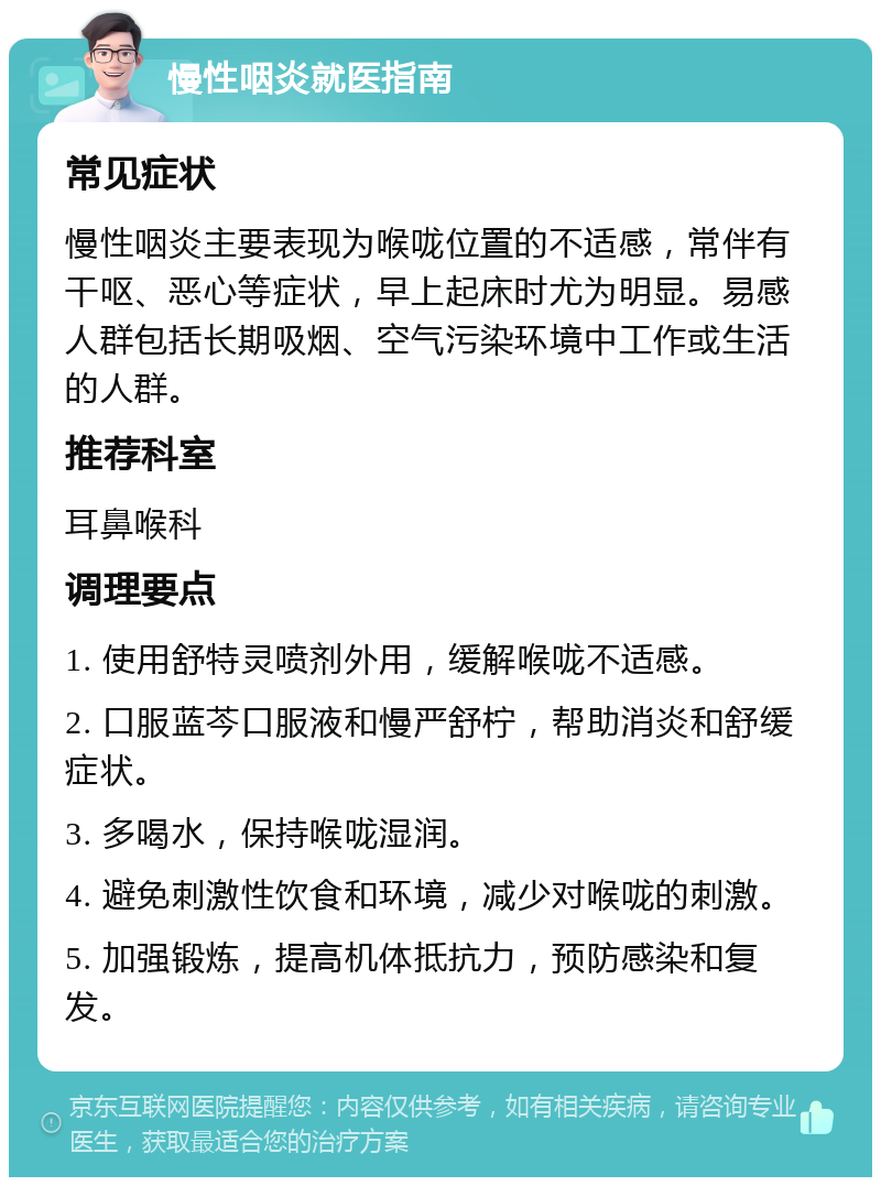 慢性咽炎就医指南 常见症状 慢性咽炎主要表现为喉咙位置的不适感，常伴有干呕、恶心等症状，早上起床时尤为明显。易感人群包括长期吸烟、空气污染环境中工作或生活的人群。 推荐科室 耳鼻喉科 调理要点 1. 使用舒特灵喷剂外用，缓解喉咙不适感。 2. 口服蓝芩口服液和慢严舒柠，帮助消炎和舒缓症状。 3. 多喝水，保持喉咙湿润。 4. 避免刺激性饮食和环境，减少对喉咙的刺激。 5. 加强锻炼，提高机体抵抗力，预防感染和复发。