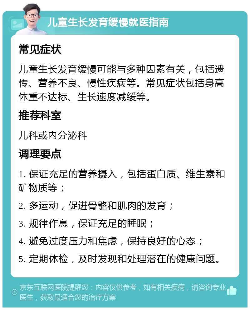 儿童生长发育缓慢就医指南 常见症状 儿童生长发育缓慢可能与多种因素有关，包括遗传、营养不良、慢性疾病等。常见症状包括身高体重不达标、生长速度减缓等。 推荐科室 儿科或内分泌科 调理要点 1. 保证充足的营养摄入，包括蛋白质、维生素和矿物质等； 2. 多运动，促进骨骼和肌肉的发育； 3. 规律作息，保证充足的睡眠； 4. 避免过度压力和焦虑，保持良好的心态； 5. 定期体检，及时发现和处理潜在的健康问题。