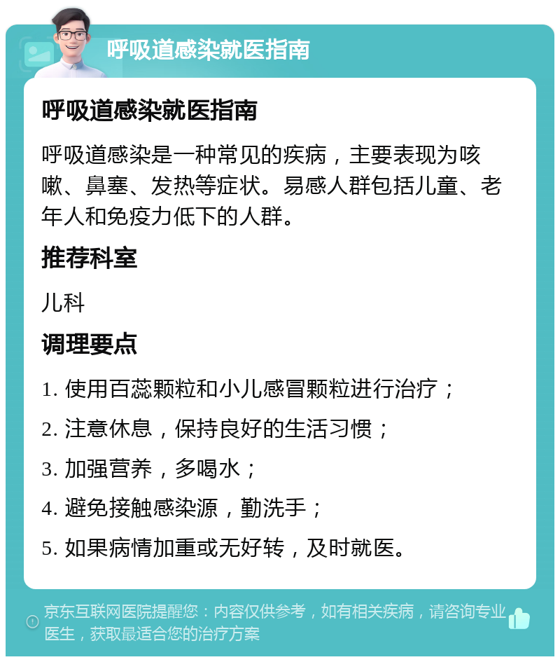 呼吸道感染就医指南 呼吸道感染就医指南 呼吸道感染是一种常见的疾病，主要表现为咳嗽、鼻塞、发热等症状。易感人群包括儿童、老年人和免疫力低下的人群。 推荐科室 儿科 调理要点 1. 使用百蕊颗粒和小儿感冒颗粒进行治疗； 2. 注意休息，保持良好的生活习惯； 3. 加强营养，多喝水； 4. 避免接触感染源，勤洗手； 5. 如果病情加重或无好转，及时就医。