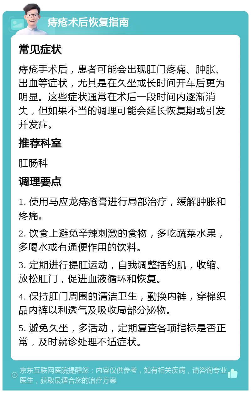 痔疮术后恢复指南 常见症状 痔疮手术后，患者可能会出现肛门疼痛、肿胀、出血等症状，尤其是在久坐或长时间开车后更为明显。这些症状通常在术后一段时间内逐渐消失，但如果不当的调理可能会延长恢复期或引发并发症。 推荐科室 肛肠科 调理要点 1. 使用马应龙痔疮膏进行局部治疗，缓解肿胀和疼痛。 2. 饮食上避免辛辣刺激的食物，多吃蔬菜水果，多喝水或有通便作用的饮料。 3. 定期进行提肛运动，自我调整括约肌，收缩、放松肛门，促进血液循环和恢复。 4. 保持肛门周围的清洁卫生，勤换内裤，穿棉织品内裤以利透气及吸收局部分泌物。 5. 避免久坐，多活动，定期复查各项指标是否正常，及时就诊处理不适症状。