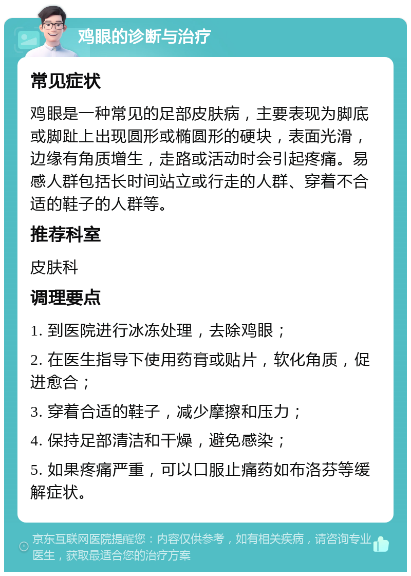 鸡眼的诊断与治疗 常见症状 鸡眼是一种常见的足部皮肤病，主要表现为脚底或脚趾上出现圆形或椭圆形的硬块，表面光滑，边缘有角质增生，走路或活动时会引起疼痛。易感人群包括长时间站立或行走的人群、穿着不合适的鞋子的人群等。 推荐科室 皮肤科 调理要点 1. 到医院进行冰冻处理，去除鸡眼； 2. 在医生指导下使用药膏或贴片，软化角质，促进愈合； 3. 穿着合适的鞋子，减少摩擦和压力； 4. 保持足部清洁和干燥，避免感染； 5. 如果疼痛严重，可以口服止痛药如布洛芬等缓解症状。