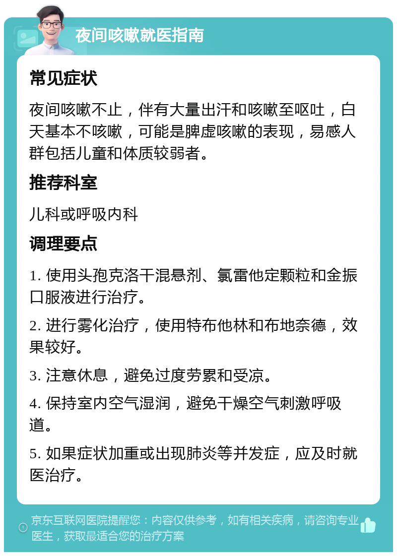 夜间咳嗽就医指南 常见症状 夜间咳嗽不止，伴有大量出汗和咳嗽至呕吐，白天基本不咳嗽，可能是脾虚咳嗽的表现，易感人群包括儿童和体质较弱者。 推荐科室 儿科或呼吸内科 调理要点 1. 使用头孢克洛干混悬剂、氯雷他定颗粒和金振口服液进行治疗。 2. 进行雾化治疗，使用特布他林和布地奈德，效果较好。 3. 注意休息，避免过度劳累和受凉。 4. 保持室内空气湿润，避免干燥空气刺激呼吸道。 5. 如果症状加重或出现肺炎等并发症，应及时就医治疗。