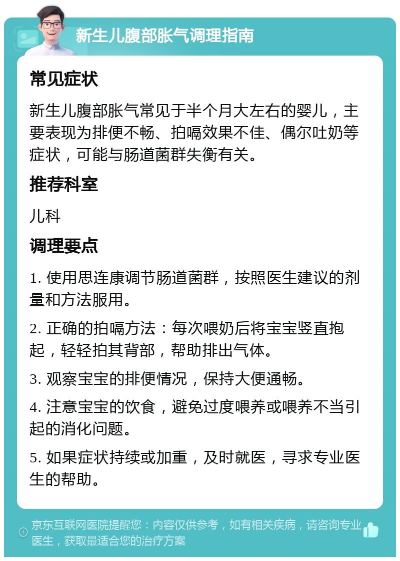 新生儿腹部胀气调理指南 常见症状 新生儿腹部胀气常见于半个月大左右的婴儿，主要表现为排便不畅、拍嗝效果不佳、偶尔吐奶等症状，可能与肠道菌群失衡有关。 推荐科室 儿科 调理要点 1. 使用思连康调节肠道菌群，按照医生建议的剂量和方法服用。 2. 正确的拍嗝方法：每次喂奶后将宝宝竖直抱起，轻轻拍其背部，帮助排出气体。 3. 观察宝宝的排便情况，保持大便通畅。 4. 注意宝宝的饮食，避免过度喂养或喂养不当引起的消化问题。 5. 如果症状持续或加重，及时就医，寻求专业医生的帮助。