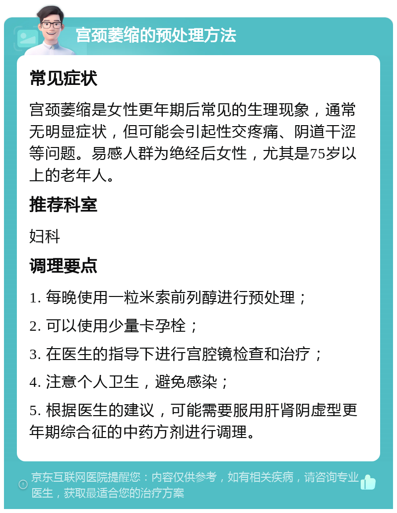 宫颈萎缩的预处理方法 常见症状 宫颈萎缩是女性更年期后常见的生理现象，通常无明显症状，但可能会引起性交疼痛、阴道干涩等问题。易感人群为绝经后女性，尤其是75岁以上的老年人。 推荐科室 妇科 调理要点 1. 每晚使用一粒米索前列醇进行预处理； 2. 可以使用少量卡孕栓； 3. 在医生的指导下进行宫腔镜检查和治疗； 4. 注意个人卫生，避免感染； 5. 根据医生的建议，可能需要服用肝肾阴虚型更年期综合征的中药方剂进行调理。