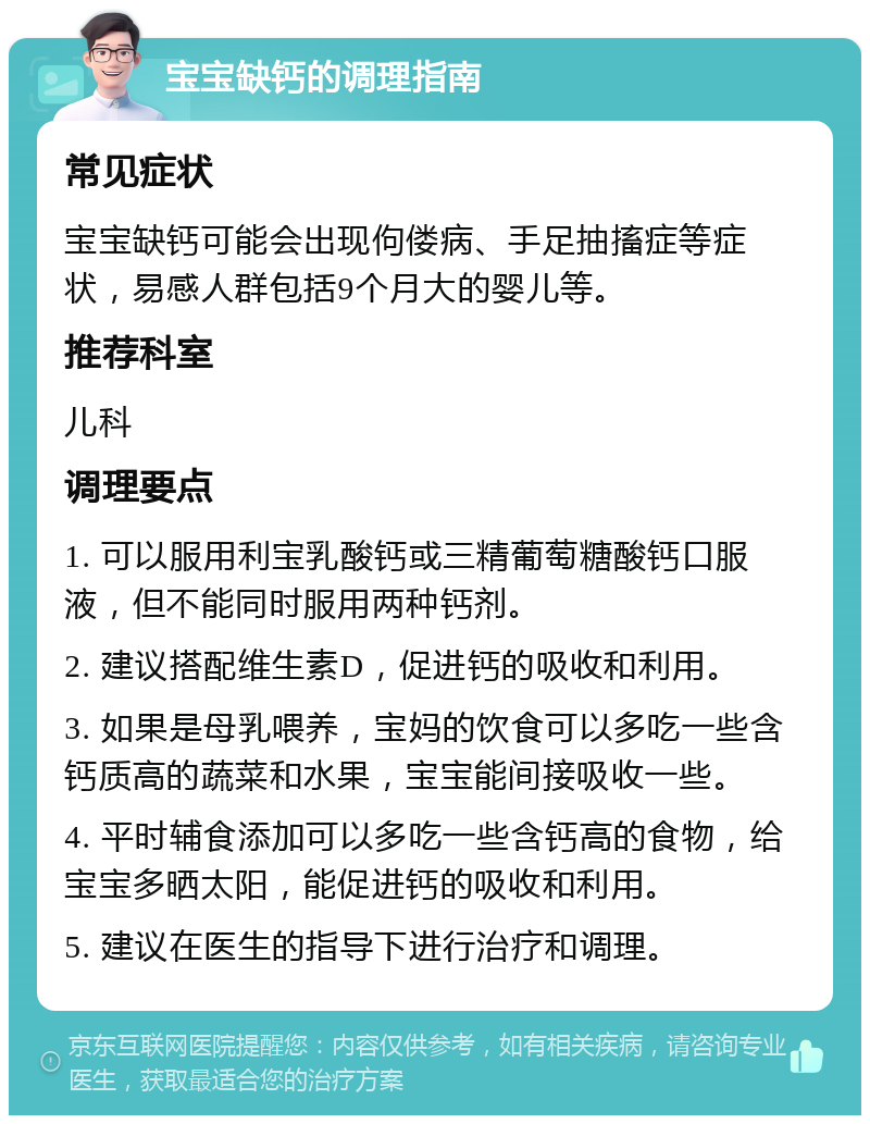 宝宝缺钙的调理指南 常见症状 宝宝缺钙可能会出现佝偻病、手足抽搐症等症状，易感人群包括9个月大的婴儿等。 推荐科室 儿科 调理要点 1. 可以服用利宝乳酸钙或三精葡萄糖酸钙口服液，但不能同时服用两种钙剂。 2. 建议搭配维生素D，促进钙的吸收和利用。 3. 如果是母乳喂养，宝妈的饮食可以多吃一些含钙质高的蔬菜和水果，宝宝能间接吸收一些。 4. 平时辅食添加可以多吃一些含钙高的食物，给宝宝多晒太阳，能促进钙的吸收和利用。 5. 建议在医生的指导下进行治疗和调理。