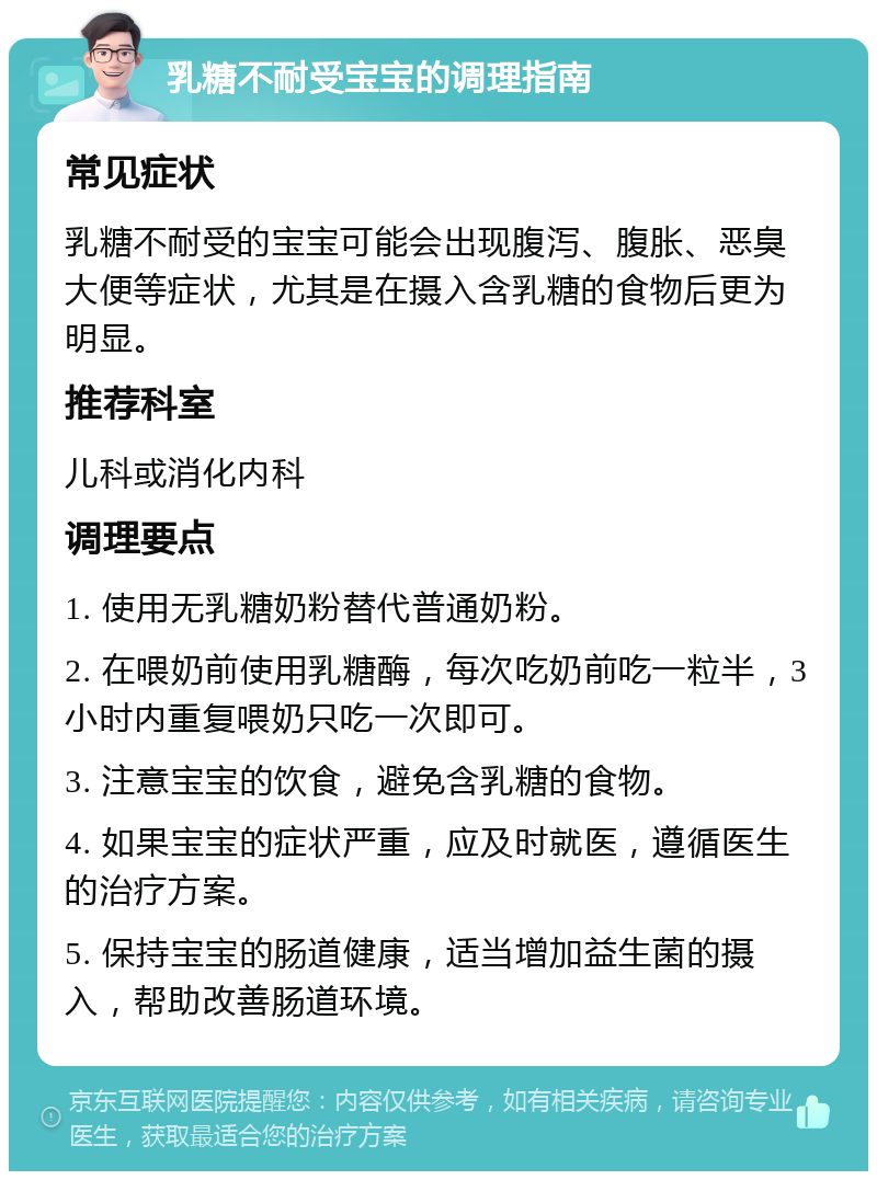 乳糖不耐受宝宝的调理指南 常见症状 乳糖不耐受的宝宝可能会出现腹泻、腹胀、恶臭大便等症状，尤其是在摄入含乳糖的食物后更为明显。 推荐科室 儿科或消化内科 调理要点 1. 使用无乳糖奶粉替代普通奶粉。 2. 在喂奶前使用乳糖酶，每次吃奶前吃一粒半，3小时内重复喂奶只吃一次即可。 3. 注意宝宝的饮食，避免含乳糖的食物。 4. 如果宝宝的症状严重，应及时就医，遵循医生的治疗方案。 5. 保持宝宝的肠道健康，适当增加益生菌的摄入，帮助改善肠道环境。